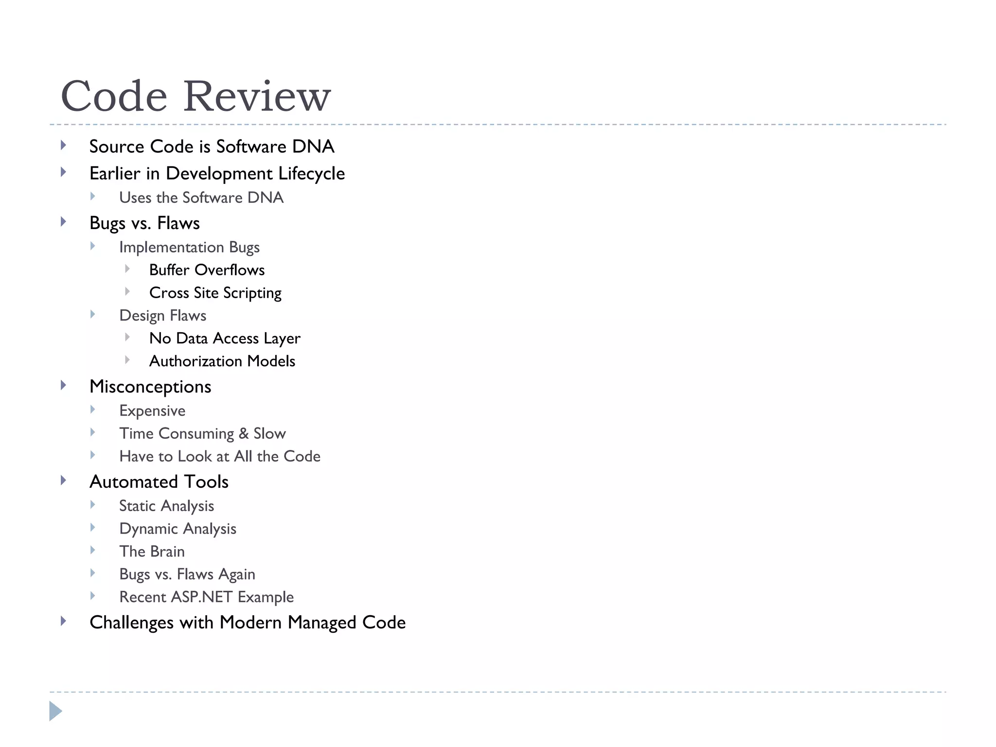 Code Review Source Code is Software DNA Earlier in Development Lifecycle Uses the Software DNA Bugs vs. Flaws  Implementation Bugs Buffer Overflows Cross Site Scripting Design Flaws No Data Access Layer Authorization Models Misconceptions Expensive Time Consuming & Slow Have to Look at All the Code Automated Tools Static Analysis Dynamic Analysis The Brain Bugs vs. Flaws Again Recent ASP.NET Example Challenges with Modern Managed Code 