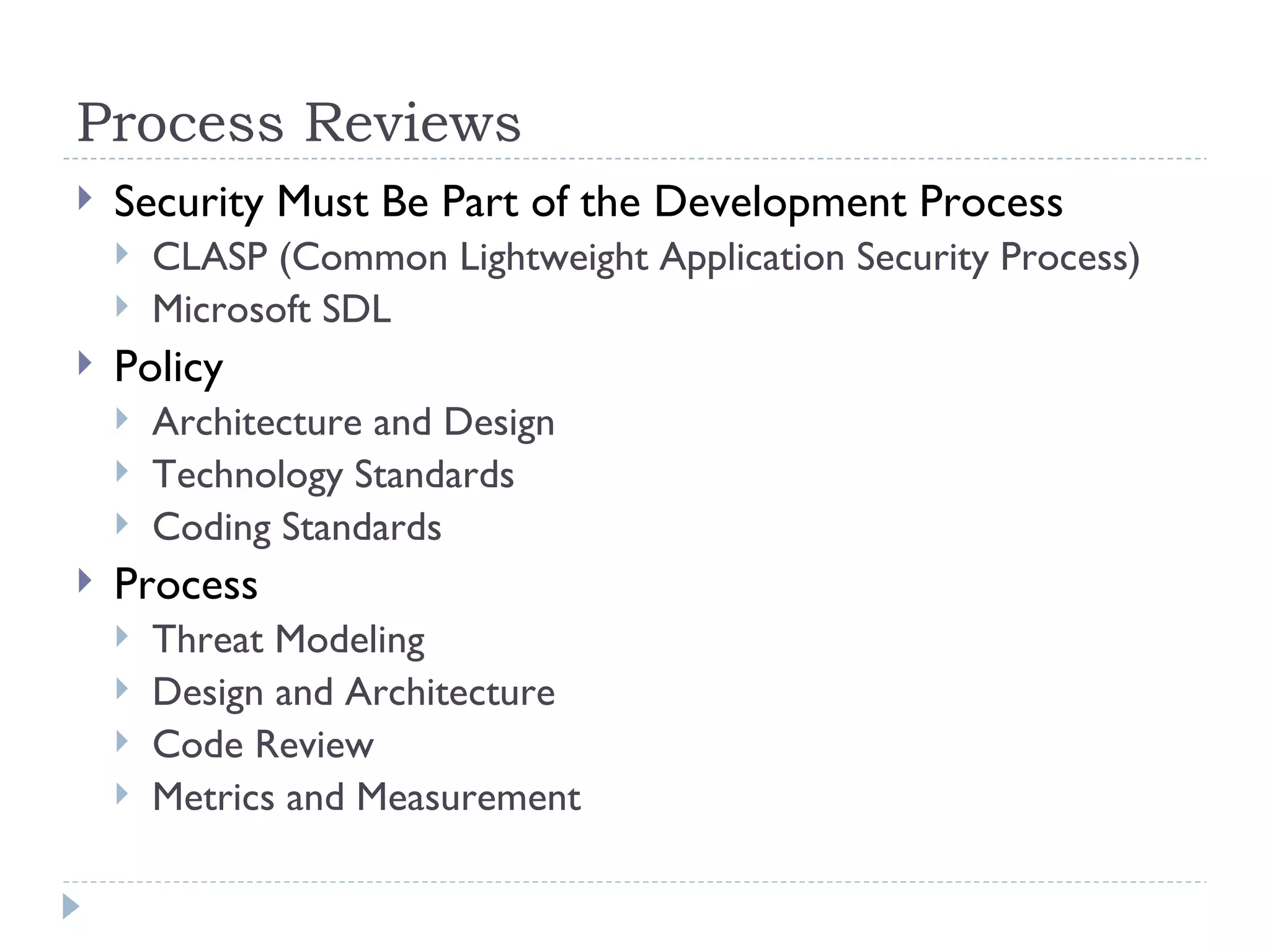Process Reviews Security Must Be Part of the Development Process CLASP (Common Lightweight Application Security Process) Microsoft SDL Policy Architecture and Design Technology Standards Coding Standards Process Threat Modeling Design and Architecture Code Review Metrics and Measurement 