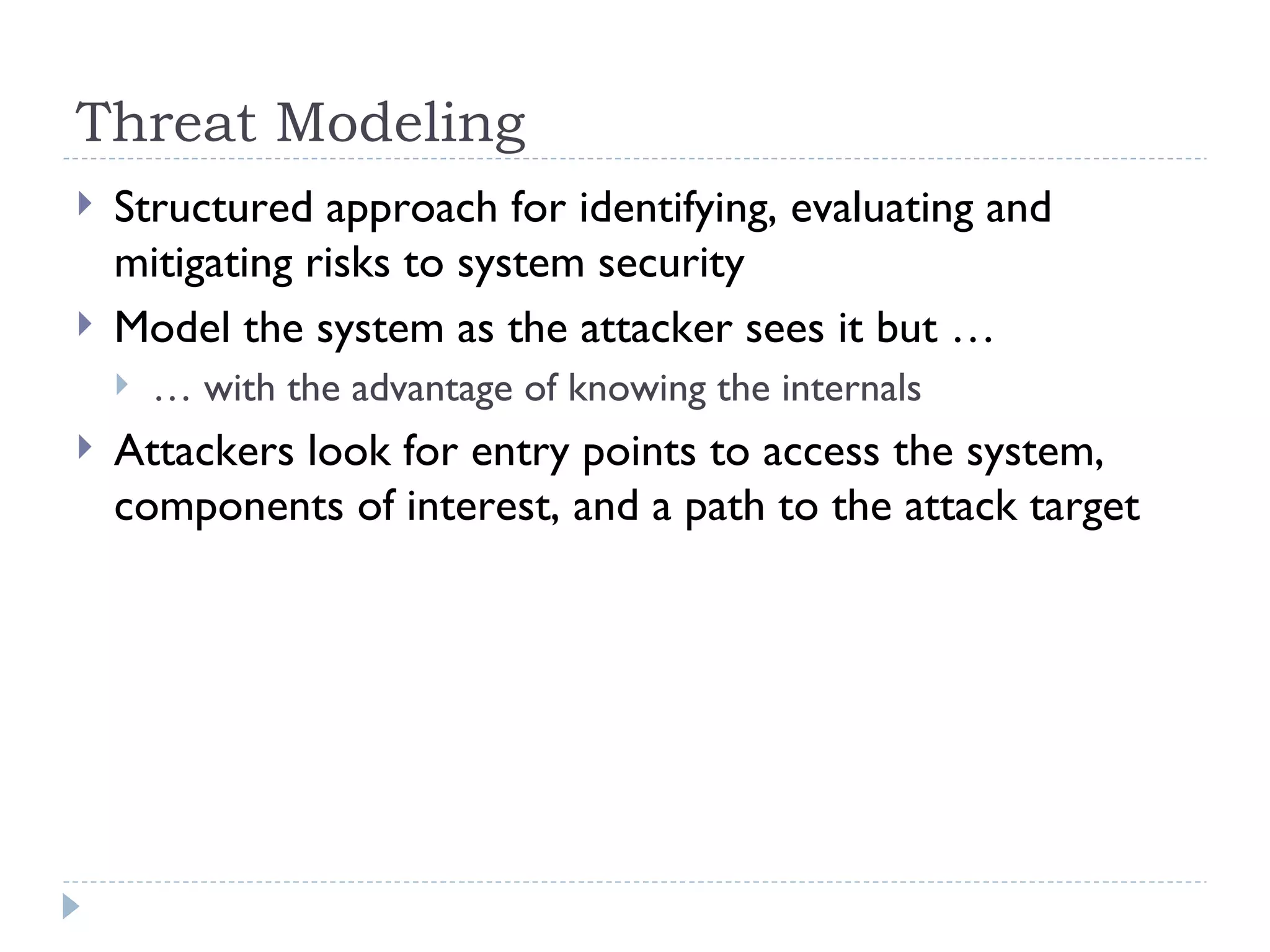 Threat Modeling Structured approach for identifying, evaluating and mitigating risks to system security  Model the system as the attacker sees it but … …  with the advantage of knowing the internals Attackers look for entry points to access the system, components of interest, and a path to the attack target  