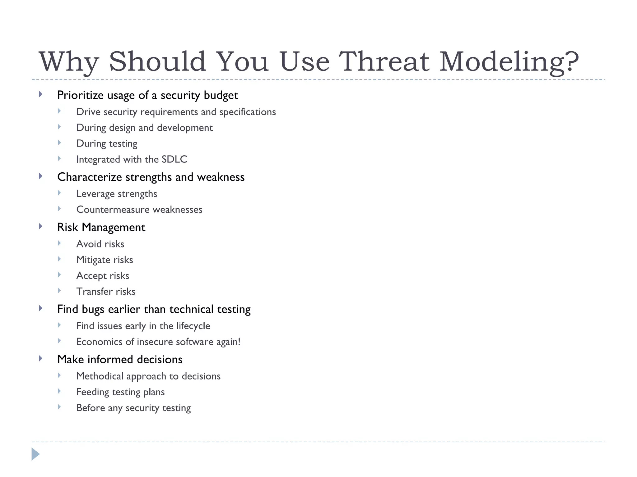 Why Should You Use Threat Modeling? Prioritize usage of a security budget Drive security requirements and specifications During design and development  During testing Integrated with the SDLC Characterize strengths and weakness Leverage strengths Countermeasure weaknesses Risk Management Avoid risks Mitigate risks Accept risks Transfer risks Find bugs earlier than technical testing Find issues early in the lifecycle Economics of insecure software again! Make informed decisions Methodical approach to decisions Feeding testing plans Before any security testing 