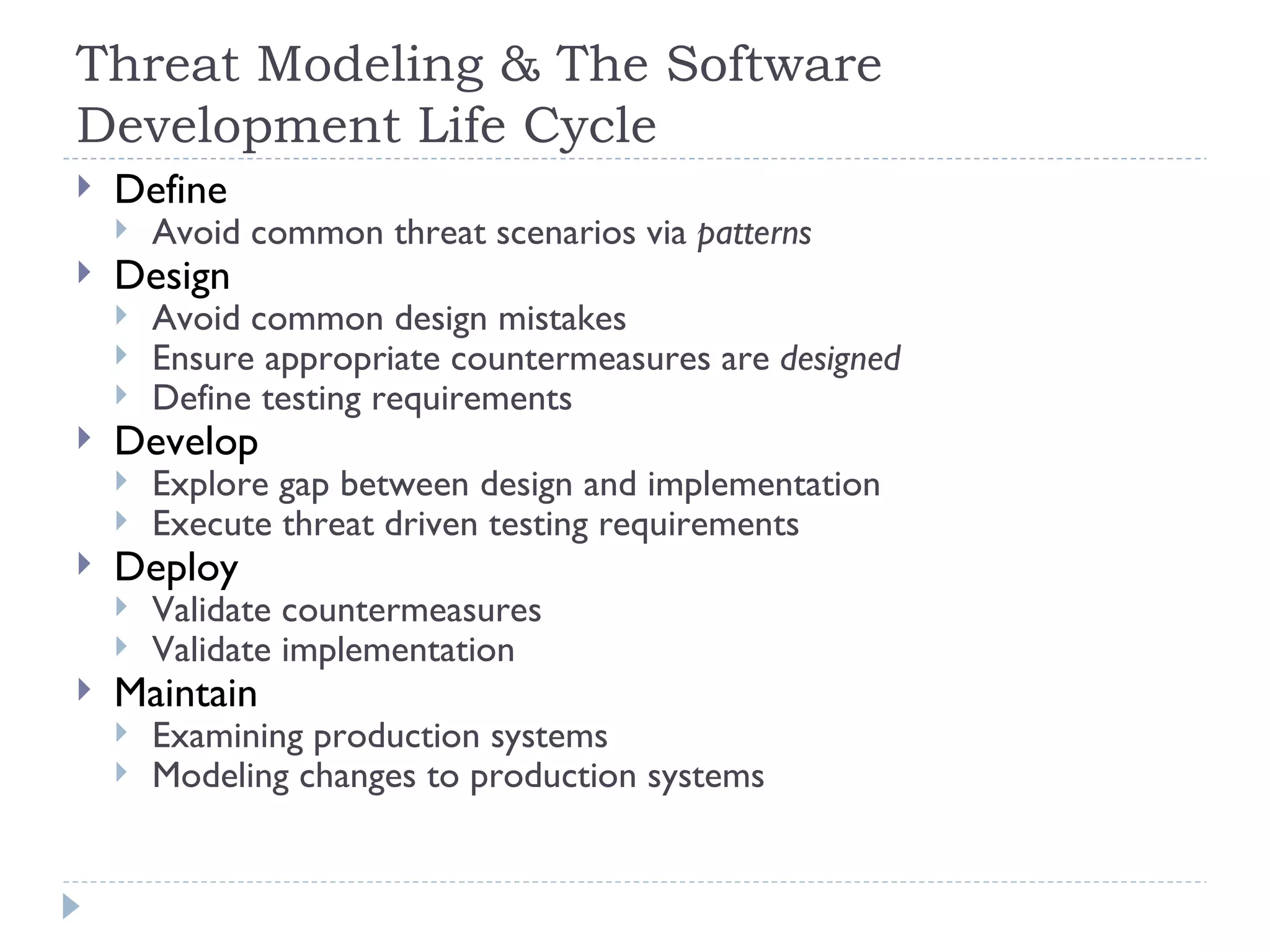 Threat Modeling & The Software Development Life Cycle Define Avoid common threat scenarios via  patterns Design Avoid common design mistakes Ensure appropriate countermeasures are  designed Define testing requirements Develop Explore gap between design and implementation Execute threat driven testing requirements Deploy Validate countermeasures Validate implementation Maintain Examining production systems Modeling changes to production systems 