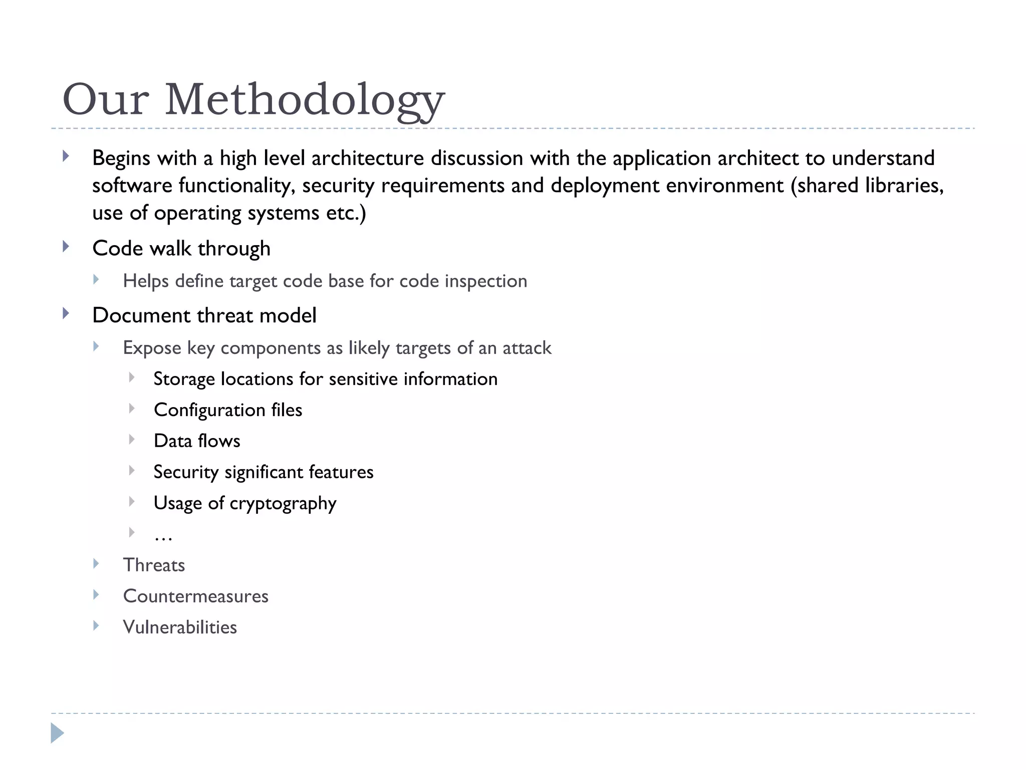 Our Methodology Begins with a high level architecture discussion with the application architect to understand software functionality, security requirements and deployment environment (shared libraries, use of operating systems etc.) Code walk through Helps define target code base for code inspection Document threat model Expose key components as likely targets of an attack Storage locations for sensitive information Configuration files Data flows Security significant features Usage of cryptography …  Threats Countermeasures Vulnerabilities 