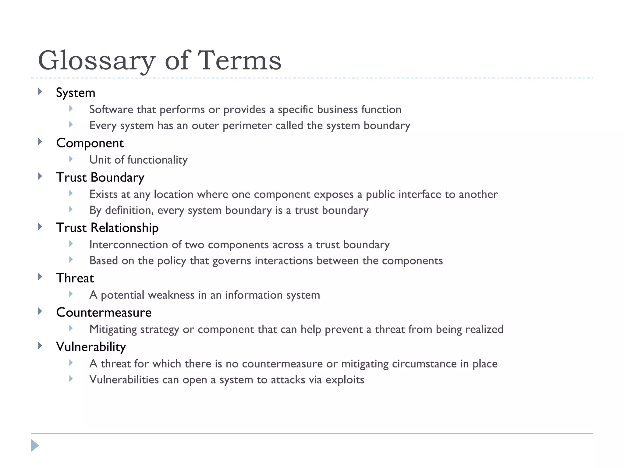 Glossary of Terms System Software that performs or provides a specific business function  Every system has an outer perimeter called the system boundary Component Unit of functionality Trust Boundary Exists at any location where one component exposes a public interface to another By definition, every system boundary is a trust boundary Trust Relationship Interconnection of two components across a trust boundary Based on the policy that governs interactions between the components Threat A potential weakness in an information system Countermeasure  Mitigating strategy or component that can help prevent a threat from being realized Vulnerability  A threat for which there is no countermeasure or mitigating circumstance in place Vulnerabilities can open a system to attacks via exploits 