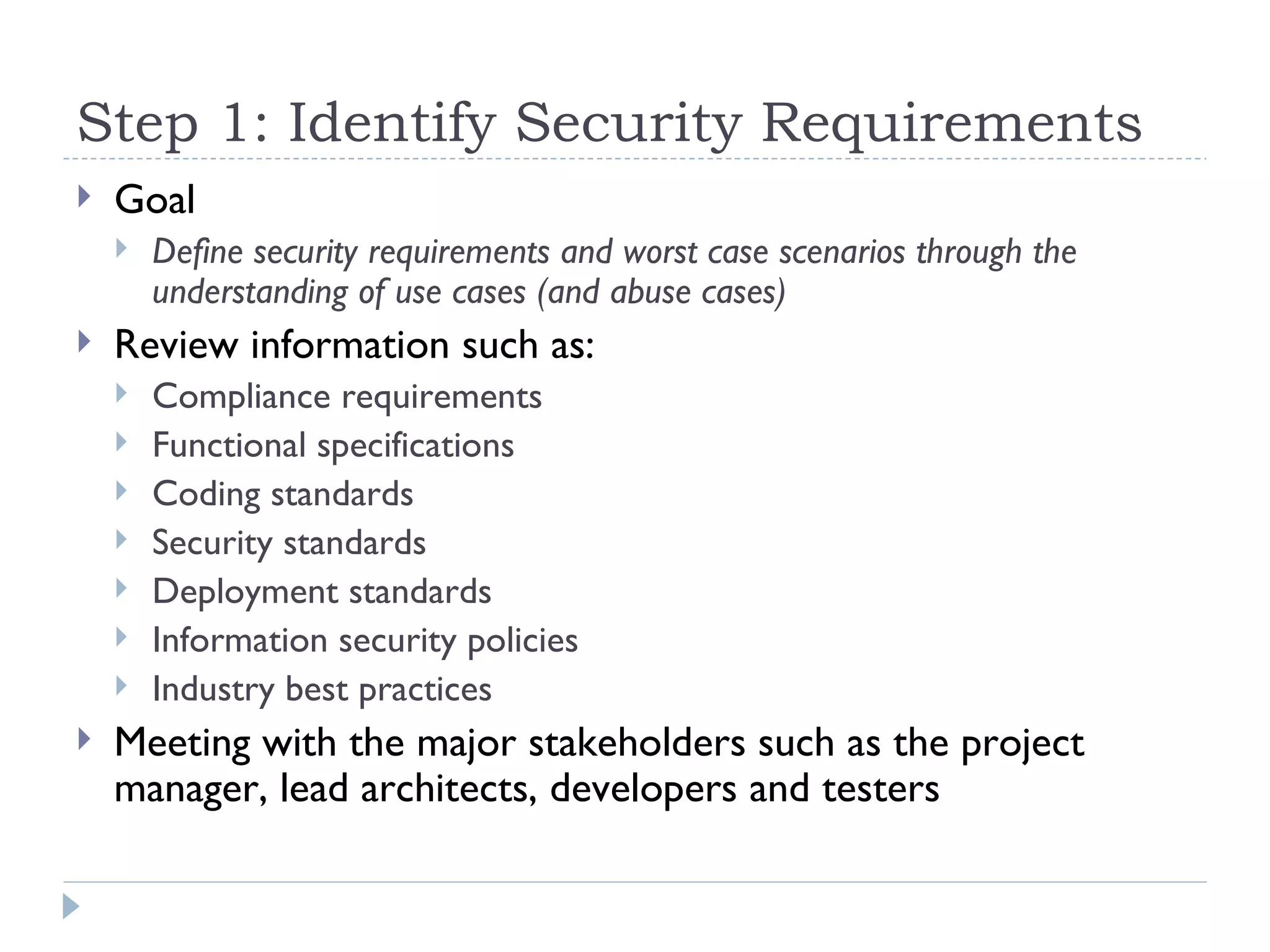 Step 1: Identify Security Requirements Goal Define security requirements and worst case scenarios through the understanding of use cases (and abuse cases)   Review information such as: Compliance requirements Functional specifications Coding standards Security standards Deployment standards Information security policies Industry best practices Meeting with the major stakeholders such as the project manager, lead architects, developers and testers  