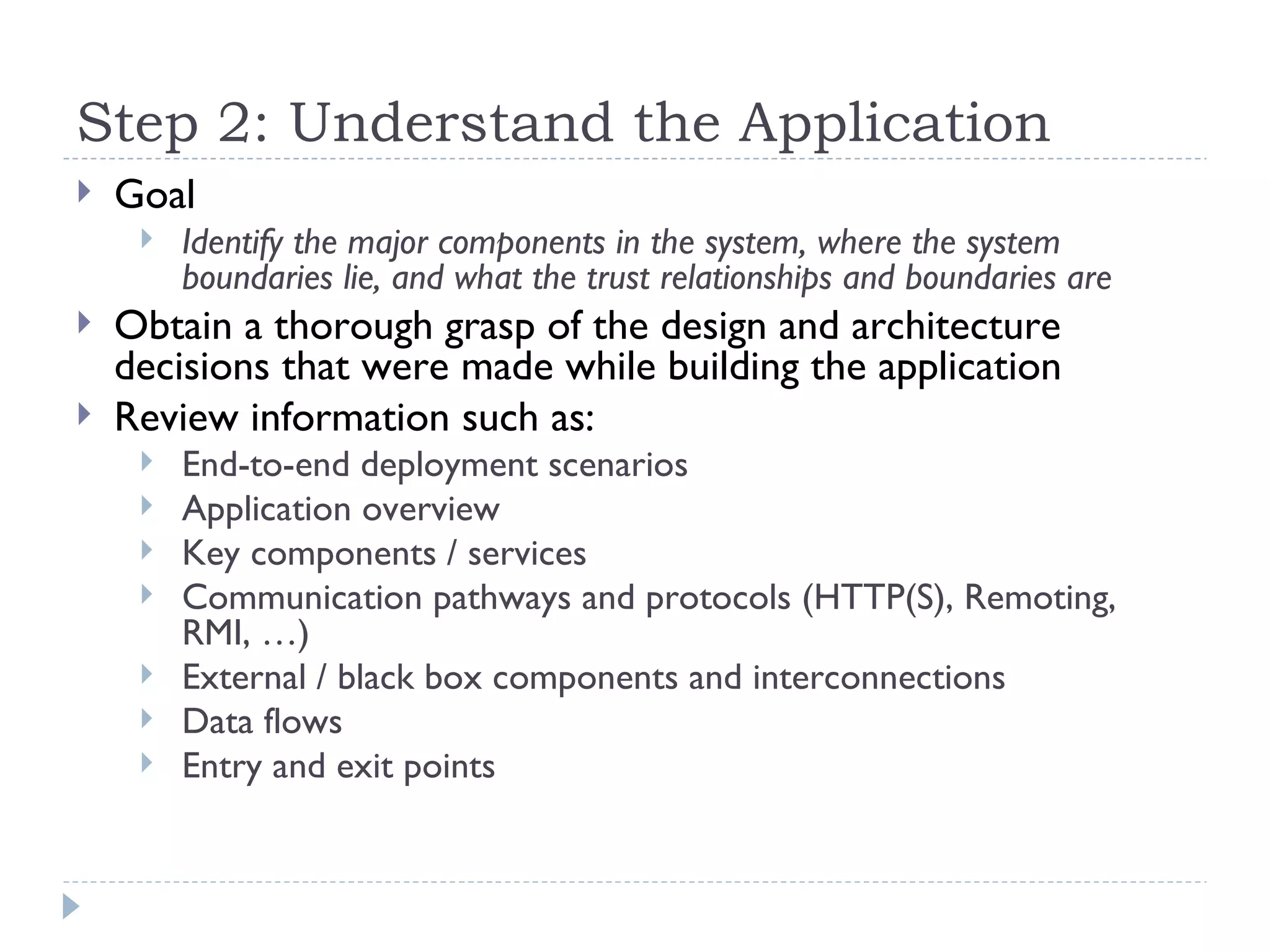 Step 2:  Understand the Application Goal Identify the major components in the system, where the system boundaries lie, and what the trust relationships and boundaries are   Obtain a thorough grasp of the design and architecture decisions that were made while building the application  Review information such as: End-to-end deployment scenarios Application overview Key components / services Communication pathways and protocols (HTTP(S), Remoting, RMI, …) External / black box components and interconnections Data flows Entry and exit points 