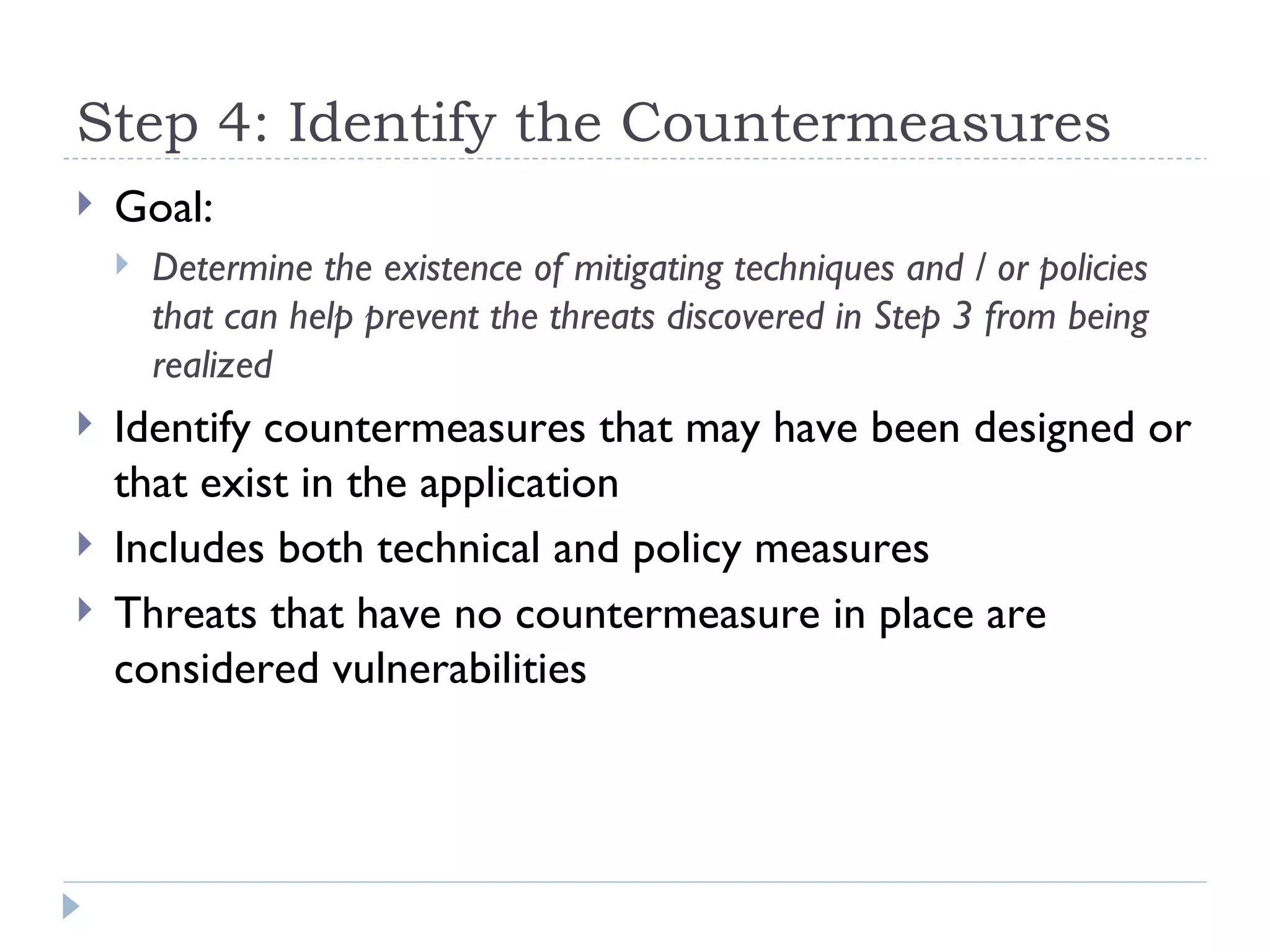 Step 4: Identify the Countermeasures Goal: Determine the existence of mitigating techniques and / or policies that can help prevent the threats discovered in Step 3 from being realized Identify countermeasures that may have been designed or that exist in the application  Includes both technical and policy measures  Threats that have no countermeasure in place are considered vulnerabilities  