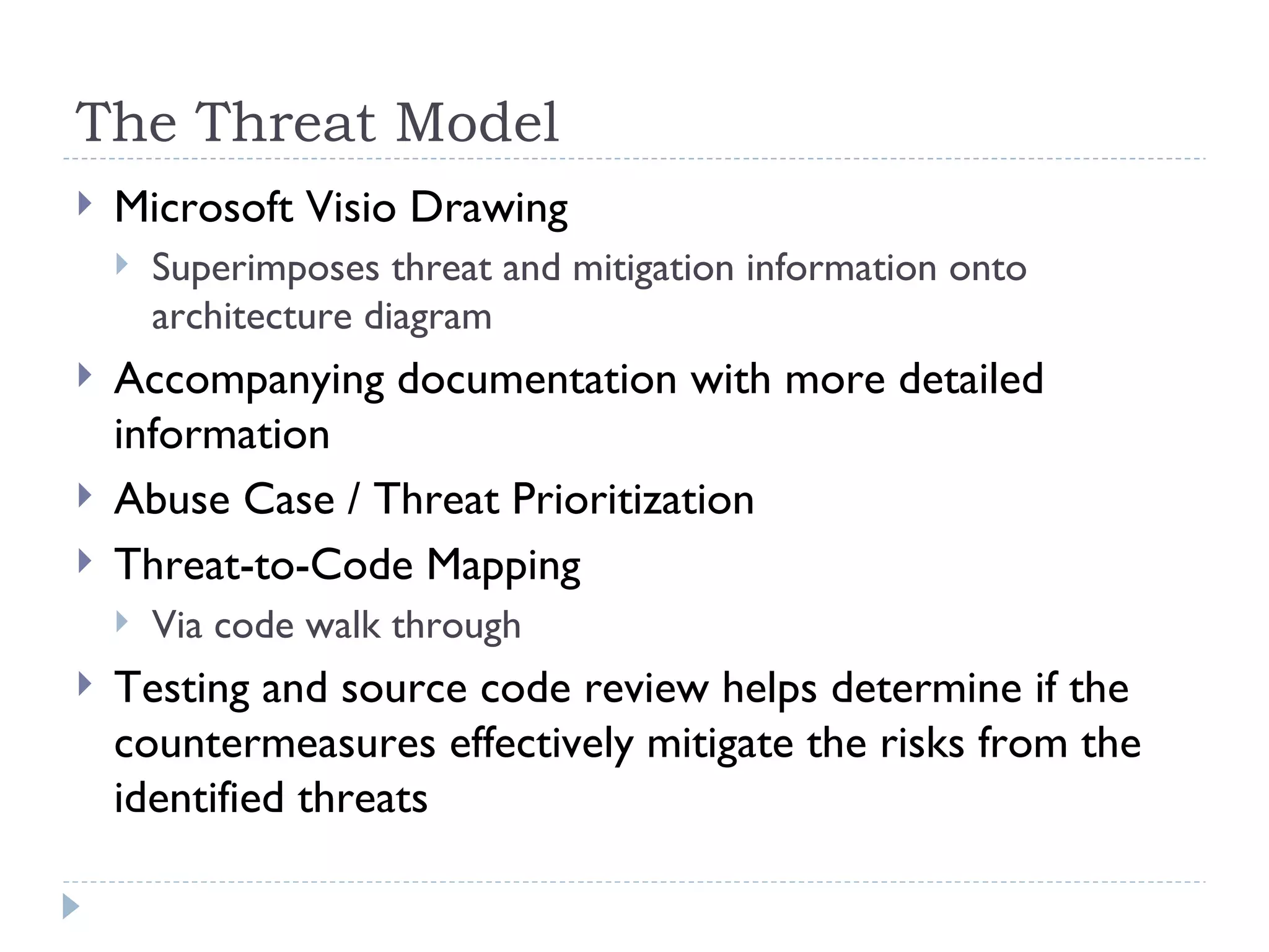 The Threat Model Microsoft Visio Drawing Superimposes threat and mitigation information onto architecture diagram Accompanying documentation with more detailed information Abuse Case / Threat Prioritization Threat-to-Code Mapping Via code walk through Testing and source code review helps determine if the countermeasures effectively mitigate the risks from the identified threats  