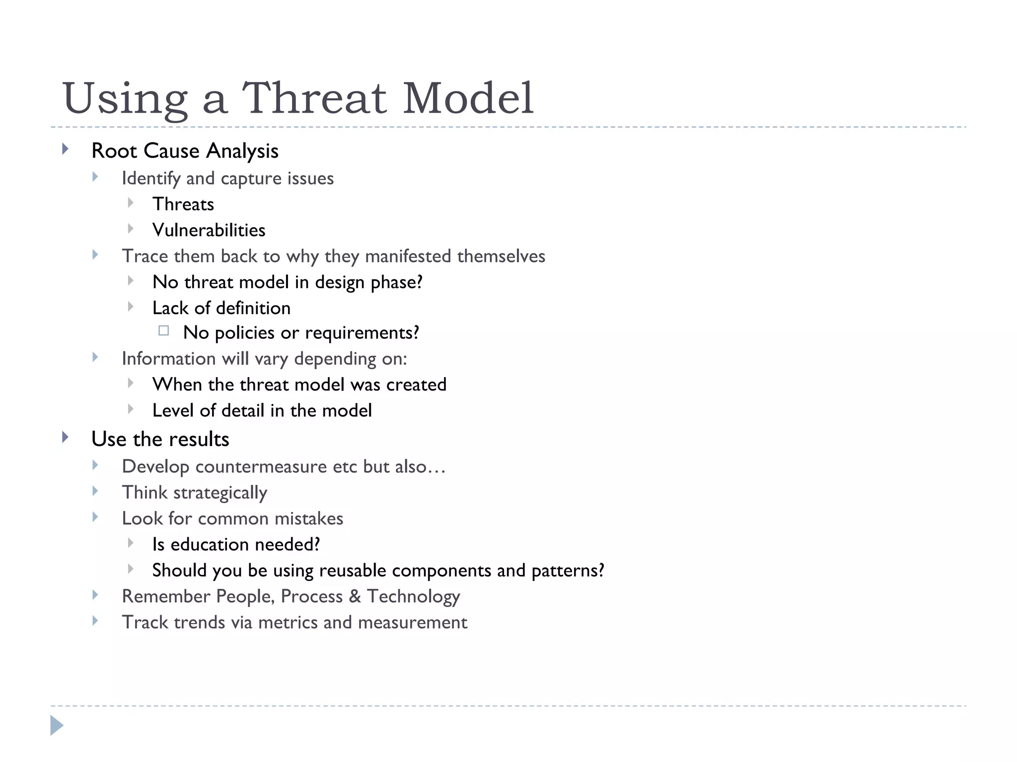 Using a Threat Model Root Cause Analysis Identify and capture issues Threats Vulnerabilities Trace them back to why they manifested themselves No threat model in design phase? Lack of definition  No policies or requirements? Information will vary depending on: When the threat model was created Level of detail in the model Use the results Develop countermeasure etc but also… Think strategically Look for common mistakes Is education needed? Should you be using reusable components and patterns? Remember People, Process & Technology Track trends via metrics and measurement 