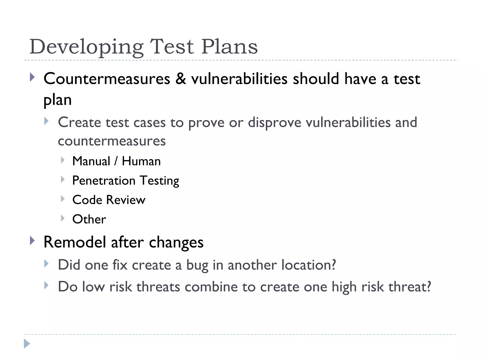Developing Test Plans Countermeasures & vulnerabilities should have a test plan Create test cases to prove or disprove vulnerabilities and countermeasures Manual / Human Penetration Testing Code Review Other Remodel after changes Did one fix create a bug in another location? Do low risk threats combine to create one high risk threat? 