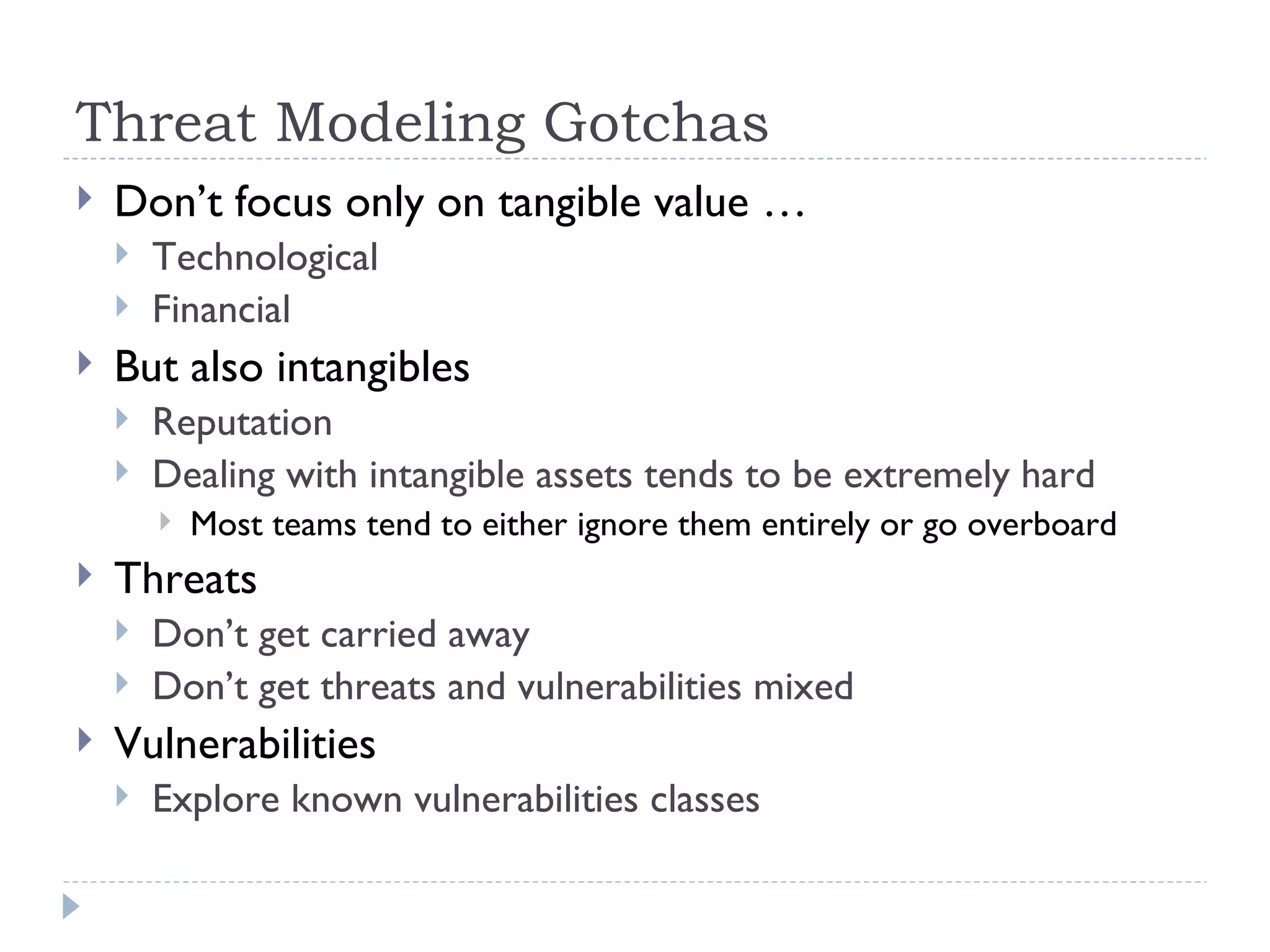 Threat Modeling Gotchas Don’t focus only on tangible value … Technological Financial But also intangibles Reputation Dealing with intangible assets tends to be extremely hard Most teams tend to either ignore them entirely or go overboard Threats Don’t get carried away Don’t get threats and vulnerabilities mixed Vulnerabilities Explore known vulnerabilities classes 