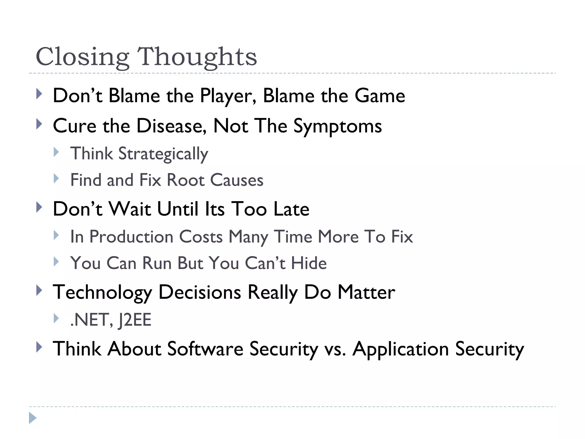 Closing Thoughts Don’t Blame the Player, Blame the Game Cure the Disease, Not The Symptoms Think Strategically Find and Fix Root Causes Don’t Wait Until Its Too Late In Production Costs Many Time More To Fix You Can Run But You Can’t Hide Technology Decisions Really Do Matter .NET, J2EE Think About Software Security vs. Application Security 