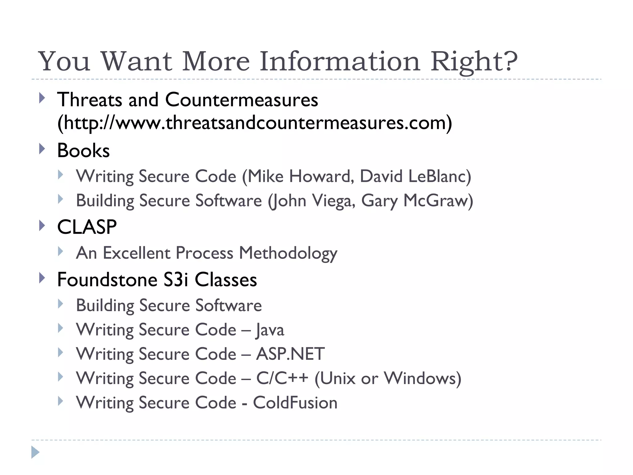 You Want More Information Right? Threats and Countermeasures (http://www.threatsandcountermeasures.com) Books Writing Secure Code (Mike Howard, David LeBlanc) Building Secure Software (John Viega, Gary McGraw) CLASP An Excellent Process Methodology Foundstone S3i Classes Building Secure Software Writing Secure Code – Java Writing Secure Code – ASP.NET Writing Secure Code – C/C++ (Unix or Windows) Writing Secure Code - ColdFusion 