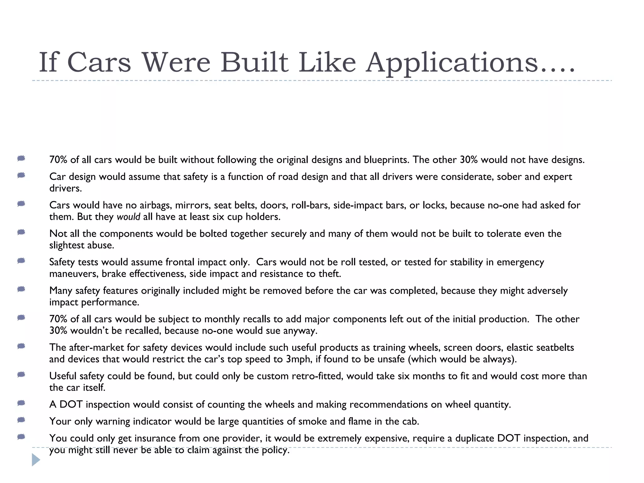 If Cars Were Built Like Applications…. 70% of all cars would be built without following the original designs and blueprints. The other 30% would not have designs. Car design would assume that safety is a function of road design and that all drivers were considerate, sober and expert drivers. Cars would have no airbags, mirrors, seat belts, doors, roll-bars, side-impact bars, or locks, because no-one had asked for them. But they  would  all have at least six cup holders. Not all the components would be bolted together securely and many of them would not be built to tolerate even the slightest abuse.  Safety tests would assume frontal impact only.  Cars would not be roll tested, or tested for stability in emergency maneuvers, brake effectiveness, side impact and resistance to theft. Many safety features originally included might be removed before the car was completed, because they might adversely impact performance. 70% of all cars would be subject to monthly recalls to add major components left out of the initial production.  The other 30% wouldn’t be recalled, because no-one would sue anyway. The after-market for safety devices would include such useful products as training wheels, screen doors, elastic seatbelts and devices that would restrict the car’s top speed to 3mph, if found to be unsafe (which would be always). Useful safety could be found, but could only be custom retro-fitted, would take six months to fit and would cost more than the car itself. A DOT inspection would consist of counting the wheels and making recommendations on wheel quantity. Your only warning indicator would be large quantities of smoke and flame in the cab. You could only get insurance from one provider, it would be extremely expensive, require a duplicate DOT inspection, and you might still never be able to claim against the policy. 