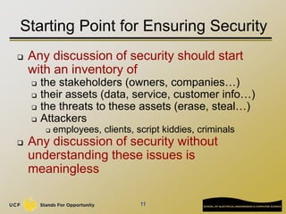 11
Starting Point for Ensuring Security
 Any discussion of security should start
with an inventory of
 the stakeholders (owners, companies…)
 their assets (data, service, customer info…)
 the threats to these assets (erase, steal…)
 Attackers
 employees, clients, script kiddies, criminals
 Any discussion of security without
understanding these issues is
meaningless
 