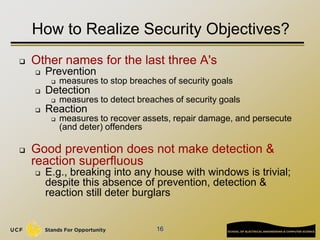 16
How to Realize Security Objectives?
 Other names for the last three A's
 Prevention
 measures to stop breaches of security goals
 Detection
 measures to detect breaches of security goals
 Reaction
 measures to recover assets, repair damage, and persecute
(and deter) offenders
 Good prevention does not make detection &
reaction superfluous
 E.g., breaking into any house with windows is trivial;
despite this absence of prevention, detection &
reaction still deter burglars
 