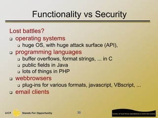 30
Functionality vs Security
Lost battles?
 operating systems
 huge OS, with huge attack surface (API),
 programming languages
 buffer overflows, format strings, ... in C
 public fields in Java
 lots of things in PHP
 webbrowsers
 plug-ins for various formats, javascript, VBscript, ...
 email clients
 