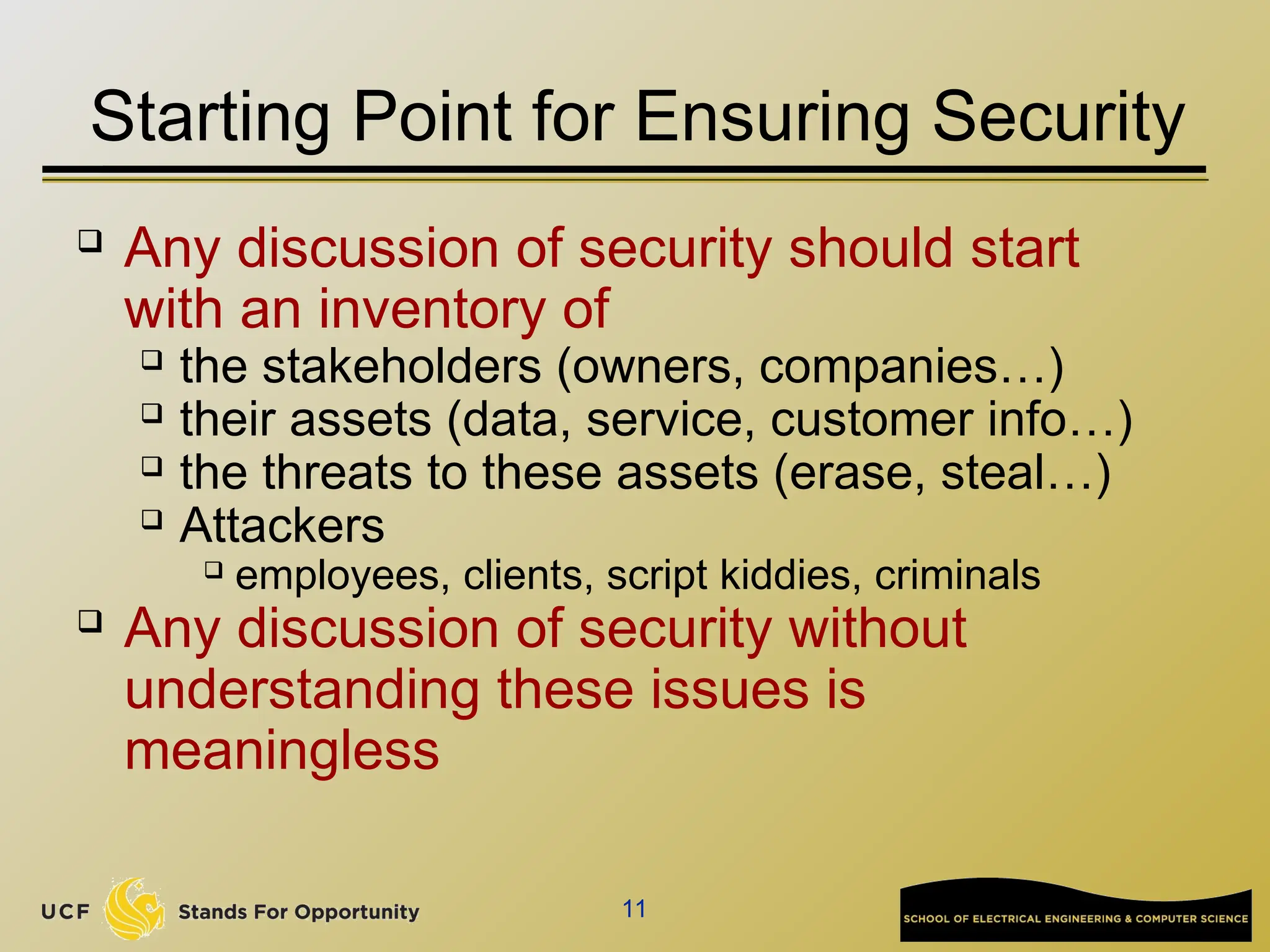 11
Starting Point for Ensuring Security
 Any discussion of security should start
with an inventory of
 the stakeholders (owners, companies…)
 their assets (data, service, customer info…)
 the threats to these assets (erase, steal…)
 Attackers
 employees, clients, script kiddies, criminals
 Any discussion of security without
understanding these issues is
meaningless
 