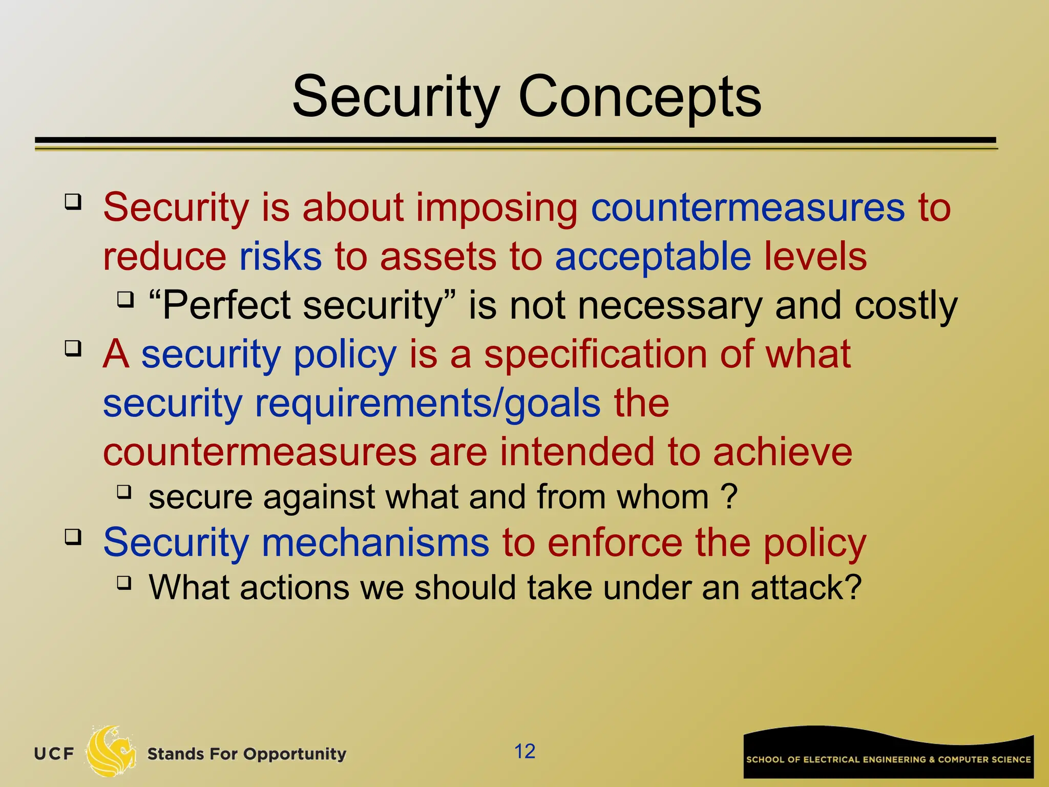 12
Security Concepts
 Security is about imposing countermeasures to
reduce risks to assets to acceptable levels
 “Perfect security” is not necessary and costly
 A security policy is a specification of what
security requirements/goals the
countermeasures are intended to achieve
 secure against what and from whom ?
 Security mechanisms to enforce the policy
 What actions we should take under an attack?
 