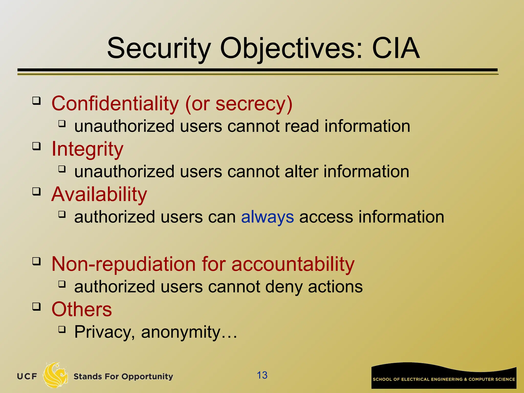 13
Security Objectives: CIA
 Confidentiality (or secrecy)
 unauthorized users cannot read information
 Integrity
 unauthorized users cannot alter information
 Availability
 authorized users can always access information
 Non-repudiation for accountability
 authorized users cannot deny actions
 Others
 Privacy, anonymity…
 
