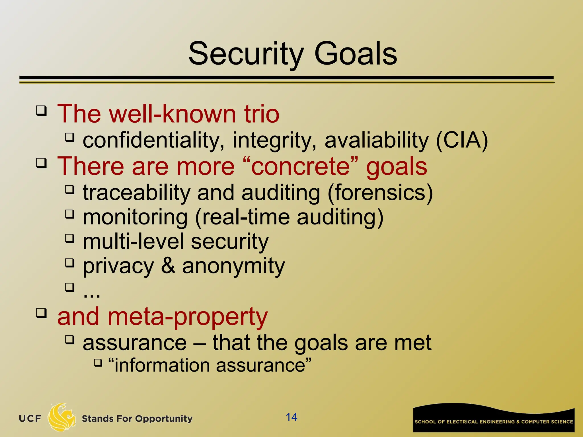 14
Security Goals
 The well-known trio
 confidentiality, integrity, avaliability (CIA)
 There are more “concrete” goals
 traceability and auditing (forensics)
 monitoring (real-time auditing)
 multi-level security
 privacy & anonymity
 ...
 and meta-property
 assurance – that the goals are met
 “information assurance”
 