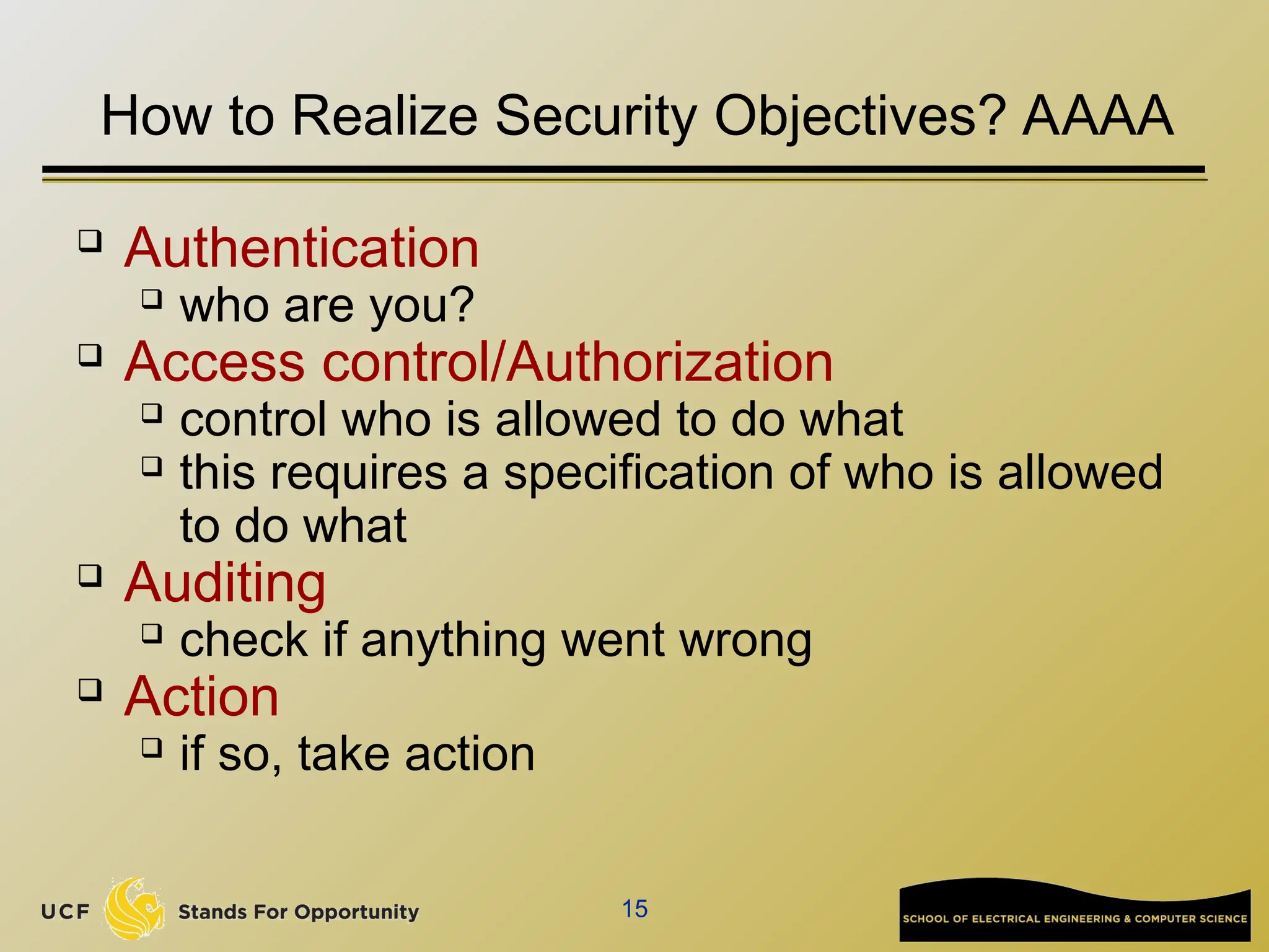 15
How to Realize Security Objectives? AAAA
 Authentication
 who are you?
 Access control/Authorization
 control who is allowed to do what
 this requires a specification of who is allowed
to do what
 Auditing
 check if anything went wrong
 Action
 if so, take action
 