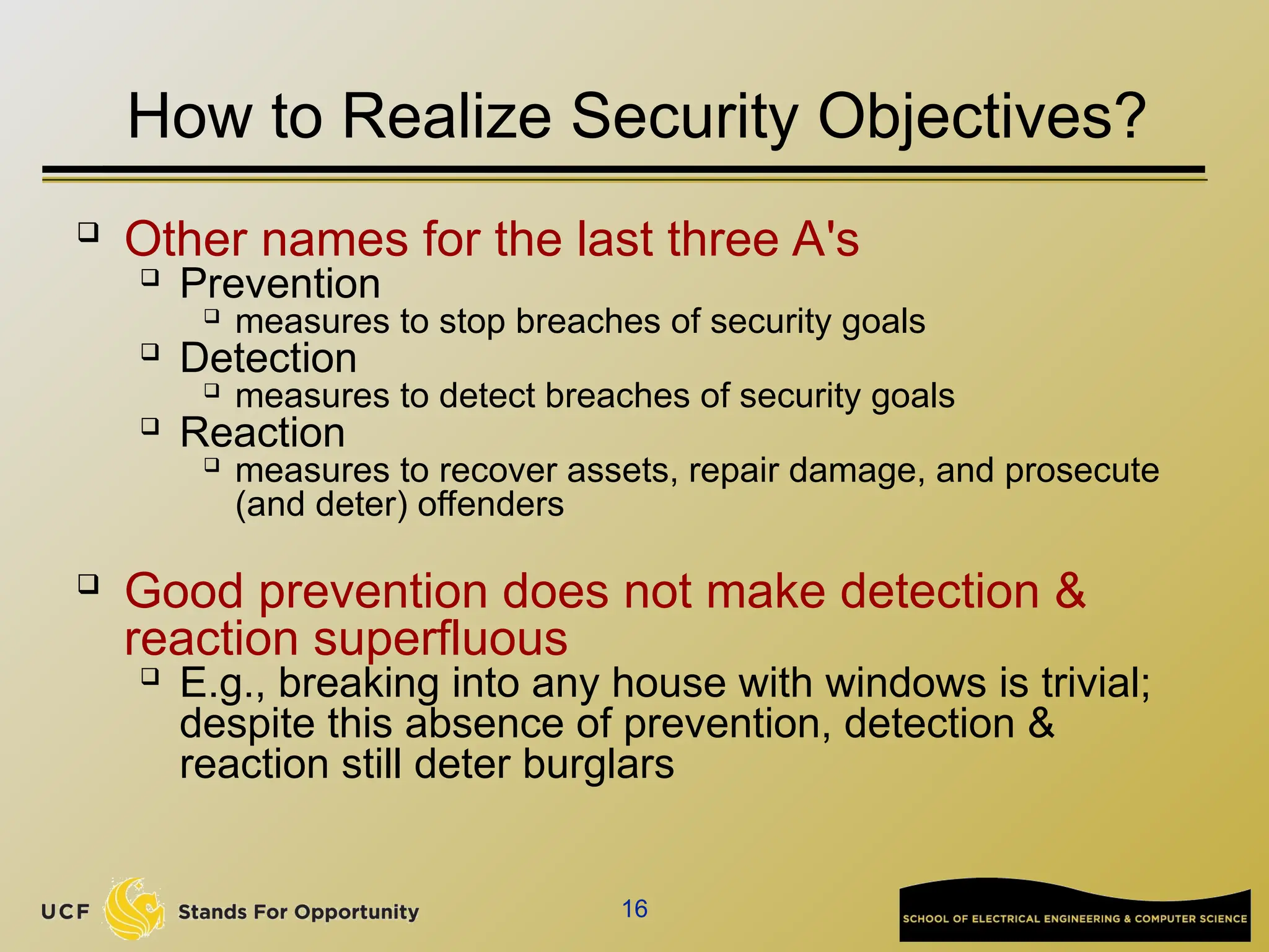 16
How to Realize Security Objectives?
 Other names for the last three A's

Prevention

measures to stop breaches of security goals

Detection

measures to detect breaches of security goals

Reaction

measures to recover assets, repair damage, and prosecute
(and deter) offenders

Good prevention does not make detection &
reaction superfluous

E.g., breaking into any house with windows is trivial;
despite this absence of prevention, detection &
reaction still deter burglars
 