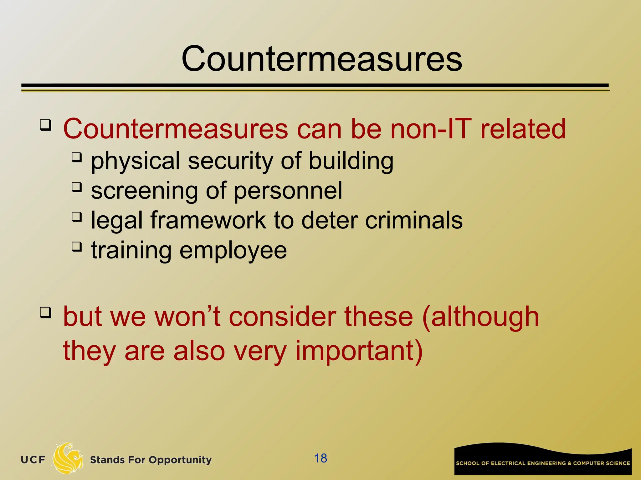 18
Countermeasures
 Countermeasures can be non-IT related
 physical security of building
 screening of personnel
 legal framework to deter criminals
 training employee
 but we won’t consider these (although
they are also very important)
 