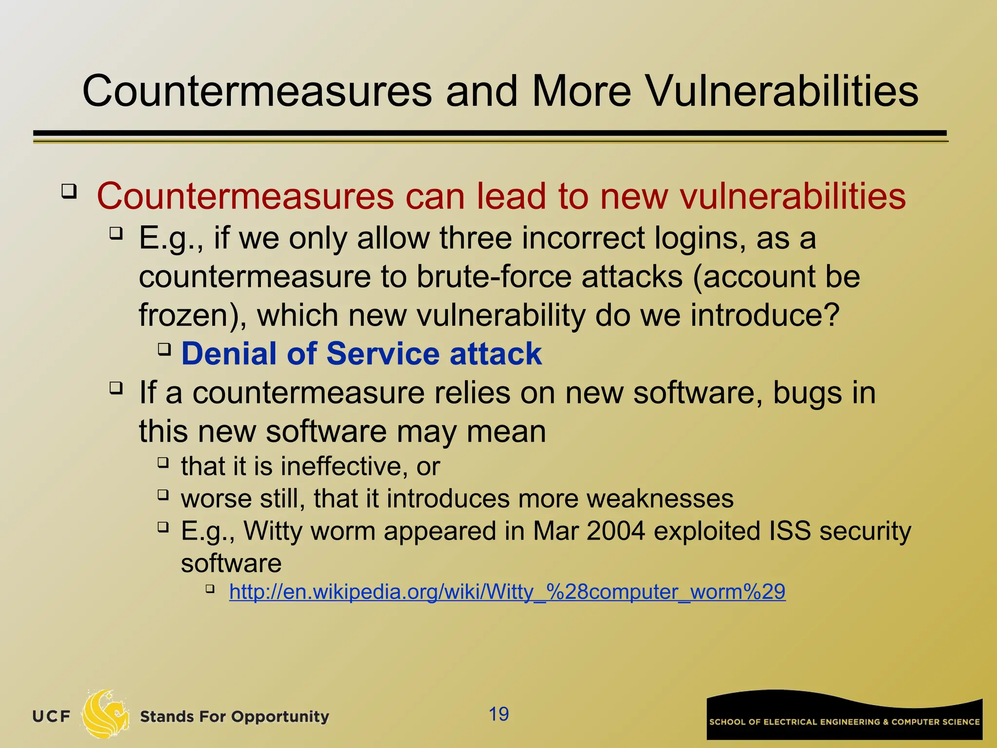 19
Countermeasures and More Vulnerabilities
 Countermeasures can lead to new vulnerabilities

E.g., if we only allow three incorrect logins, as a
countermeasure to brute-force attacks (account be
frozen), which new vulnerability do we introduce?
 Denial of Service attack

If a countermeasure relies on new software, bugs in
this new software may mean
 that it is ineffective, or
 worse still, that it introduces more weaknesses
 E.g., Witty worm appeared in Mar 2004 exploited ISS security
software

http://en.wikipedia.org/wiki/Witty_%28computer_worm%29
 