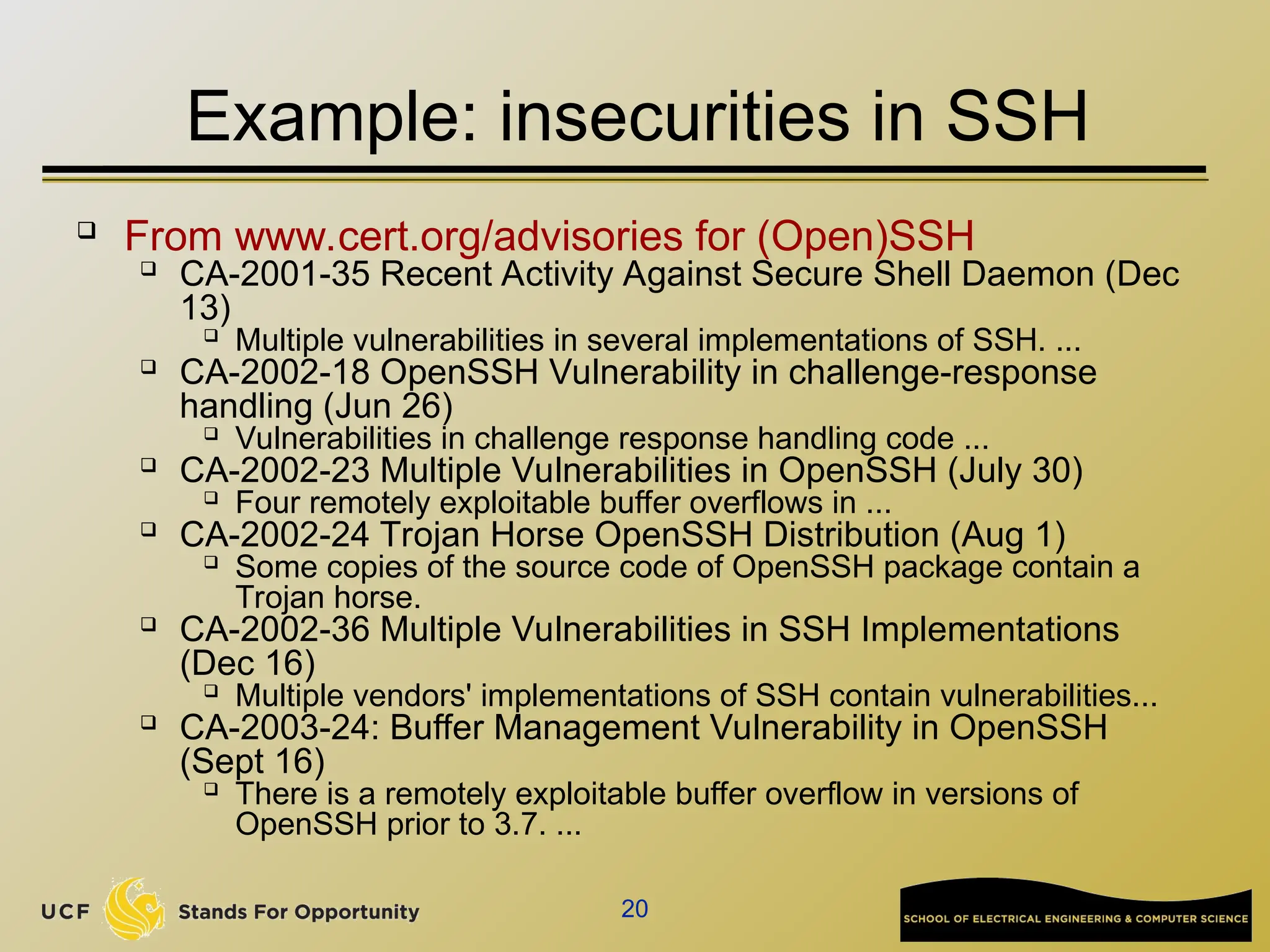 20
Example: insecurities in SSH
 From www.cert.org/advisories for (Open)SSH

CA-2001-35 Recent Activity Against Secure Shell Daemon (Dec
13)

Multiple vulnerabilities in several implementations of SSH. ...

CA-2002-18 OpenSSH Vulnerability in challenge-response
handling (Jun 26)

Vulnerabilities in challenge response handling code ...

CA-2002-23 Multiple Vulnerabilities in OpenSSH (July 30)

Four remotely exploitable buffer overflows in ...

CA-2002-24 Trojan Horse OpenSSH Distribution (Aug 1)

Some copies of the source code of OpenSSH package contain a
Trojan horse.

CA-2002-36 Multiple Vulnerabilities in SSH Implementations
(Dec 16)

Multiple vendors' implementations of SSH contain vulnerabilities...
 CA-2003-24: Buffer Management Vulnerability in OpenSSH
(Sept 16)

There is a remotely exploitable buffer overflow in versions of
OpenSSH prior to 3.7. ...
 