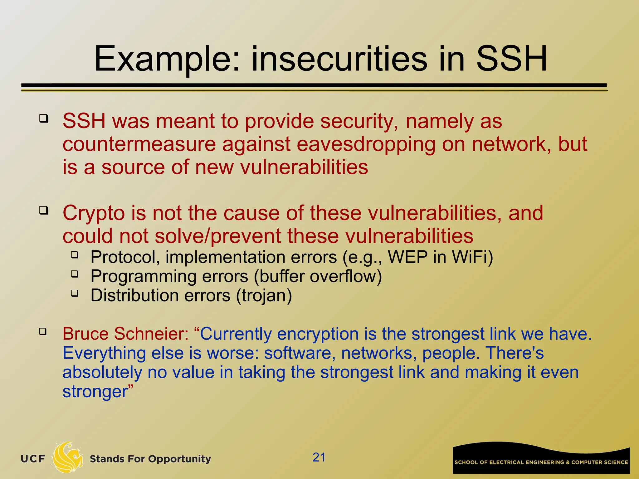 21
Example: insecurities in SSH
 SSH was meant to provide security, namely as
countermeasure against eavesdropping on network, but
is a source of new vulnerabilities
 Crypto is not the cause of these vulnerabilities, and
could not solve/prevent these vulnerabilities
 Protocol, implementation errors (e.g., WEP in WiFi)
 Programming errors (buffer overflow)
 Distribution errors (trojan)
 Bruce Schneier: “Currently encryption is the strongest link we have.
Everything else is worse: software, networks, people. There's
absolutely no value in taking the strongest link and making it even
stronger”
 