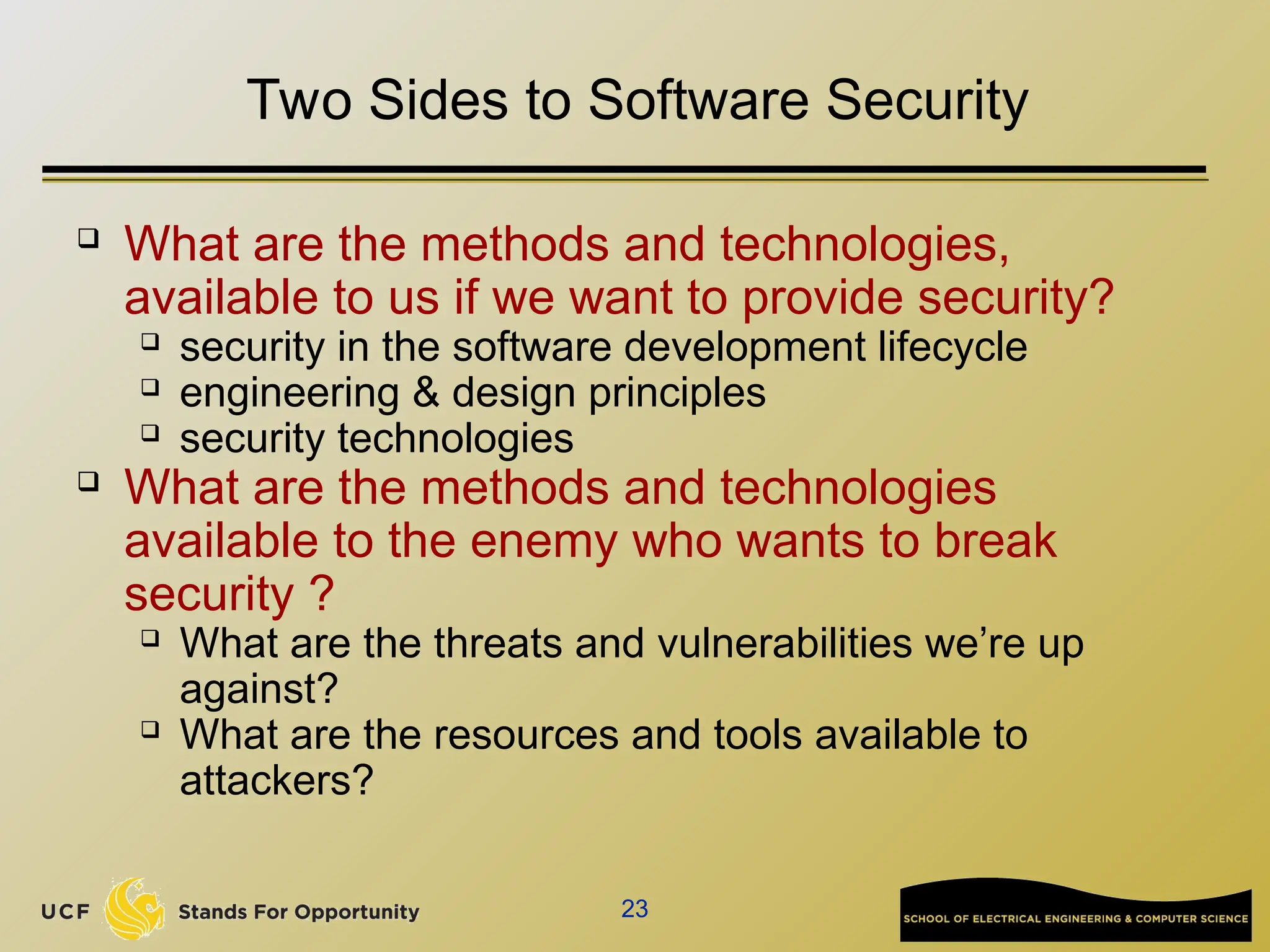 23
Two Sides to Software Security
 What are the methods and technologies,
available to us if we want to provide security?
 security in the software development lifecycle
 engineering & design principles
 security technologies
 What are the methods and technologies
available to the enemy who wants to break
security ?
 What are the threats and vulnerabilities we’re up
against?
 What are the resources and tools available to
attackers?
 