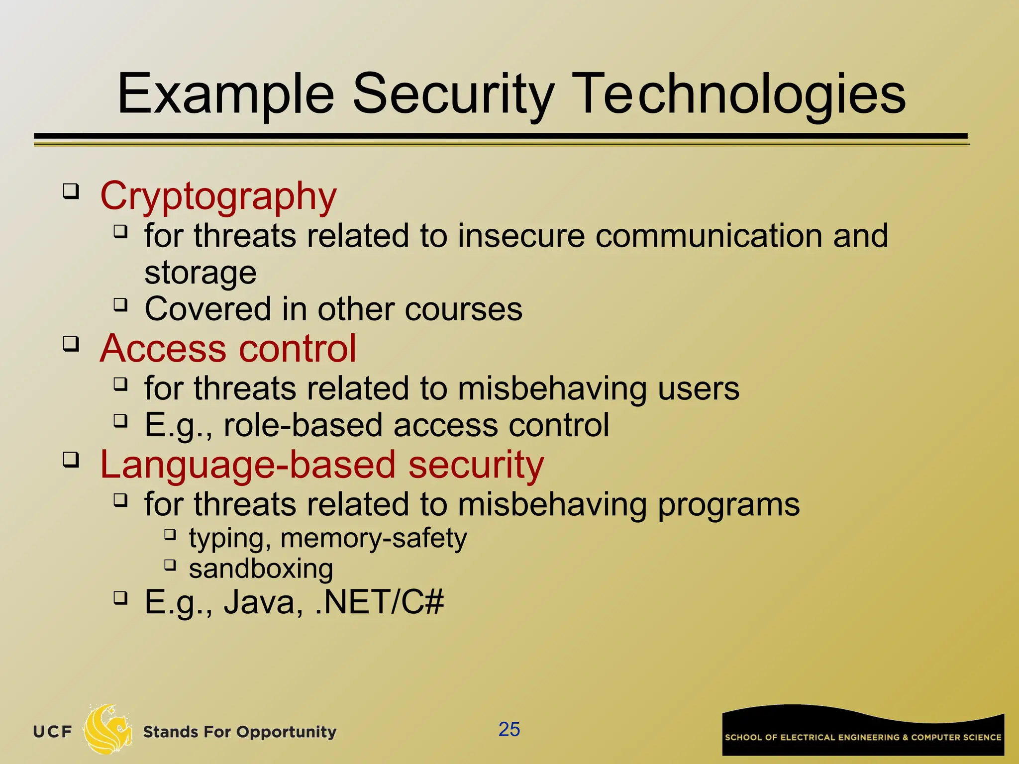25
Example Security Technologies
 Cryptography
 for threats related to insecure communication and
storage
 Covered in other courses
 Access control
 for threats related to misbehaving users
 E.g., role-based access control
 Language-based security
 for threats related to misbehaving programs
 typing, memory-safety
 sandboxing
 E.g., Java, .NET/C#
 