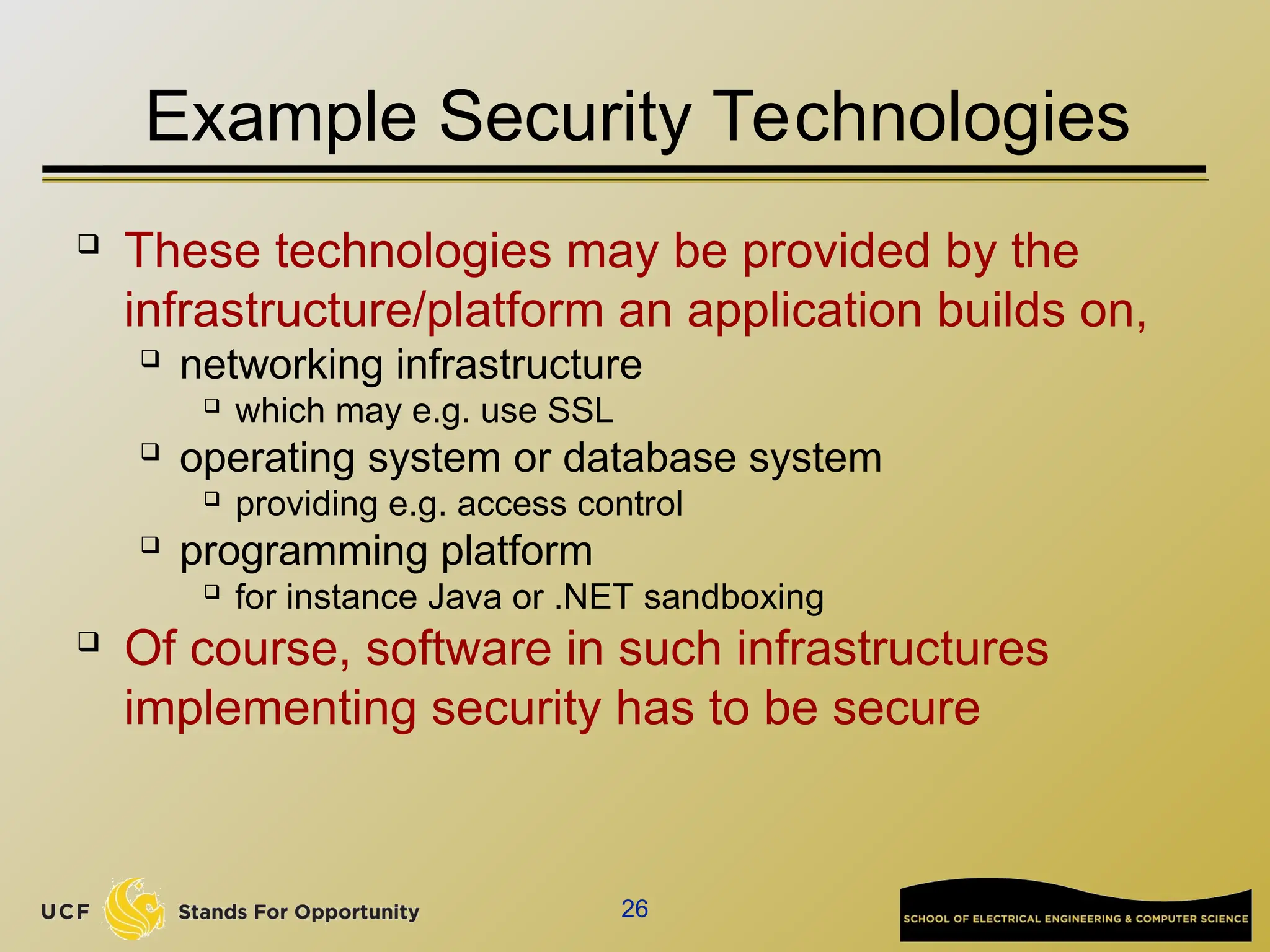 26
Example Security Technologies
 These technologies may be provided by the
infrastructure/platform an application builds on,
 networking infrastructure
 which may e.g. use SSL
 operating system or database system
 providing e.g. access control
 programming platform
 for instance Java or .NET sandboxing
 Of course, software in such infrastructures
implementing security has to be secure
 