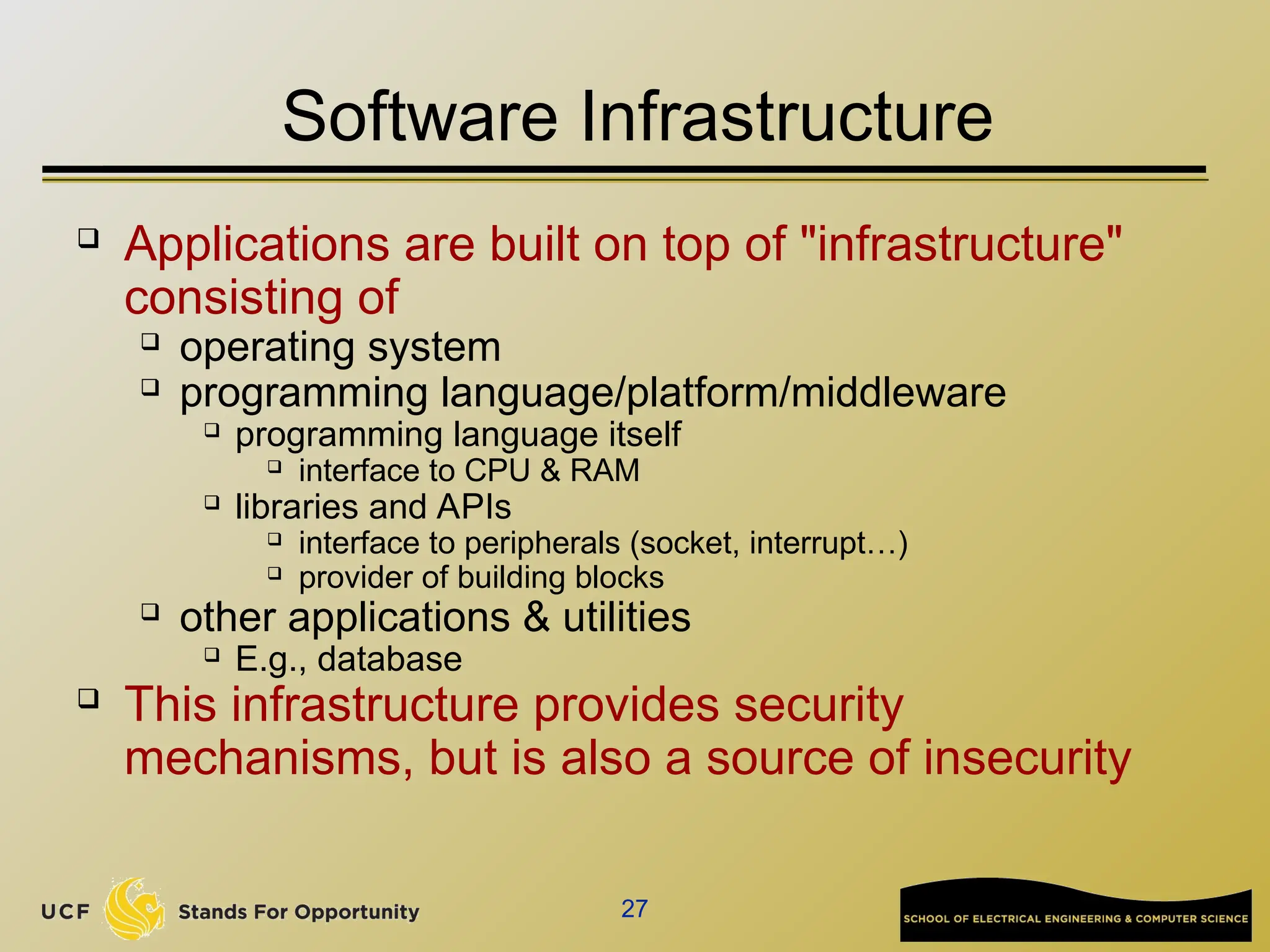27
Software Infrastructure
 Applications are built on top of "infrastructure"
consisting of
 operating system
 programming language/platform/middleware
 programming language itself
 interface to CPU & RAM
 libraries and APIs
 interface to peripherals (socket, interrupt…)
 provider of building blocks
 other applications & utilities
 E.g., database
 This infrastructure provides security
mechanisms, but is also a source of insecurity
 