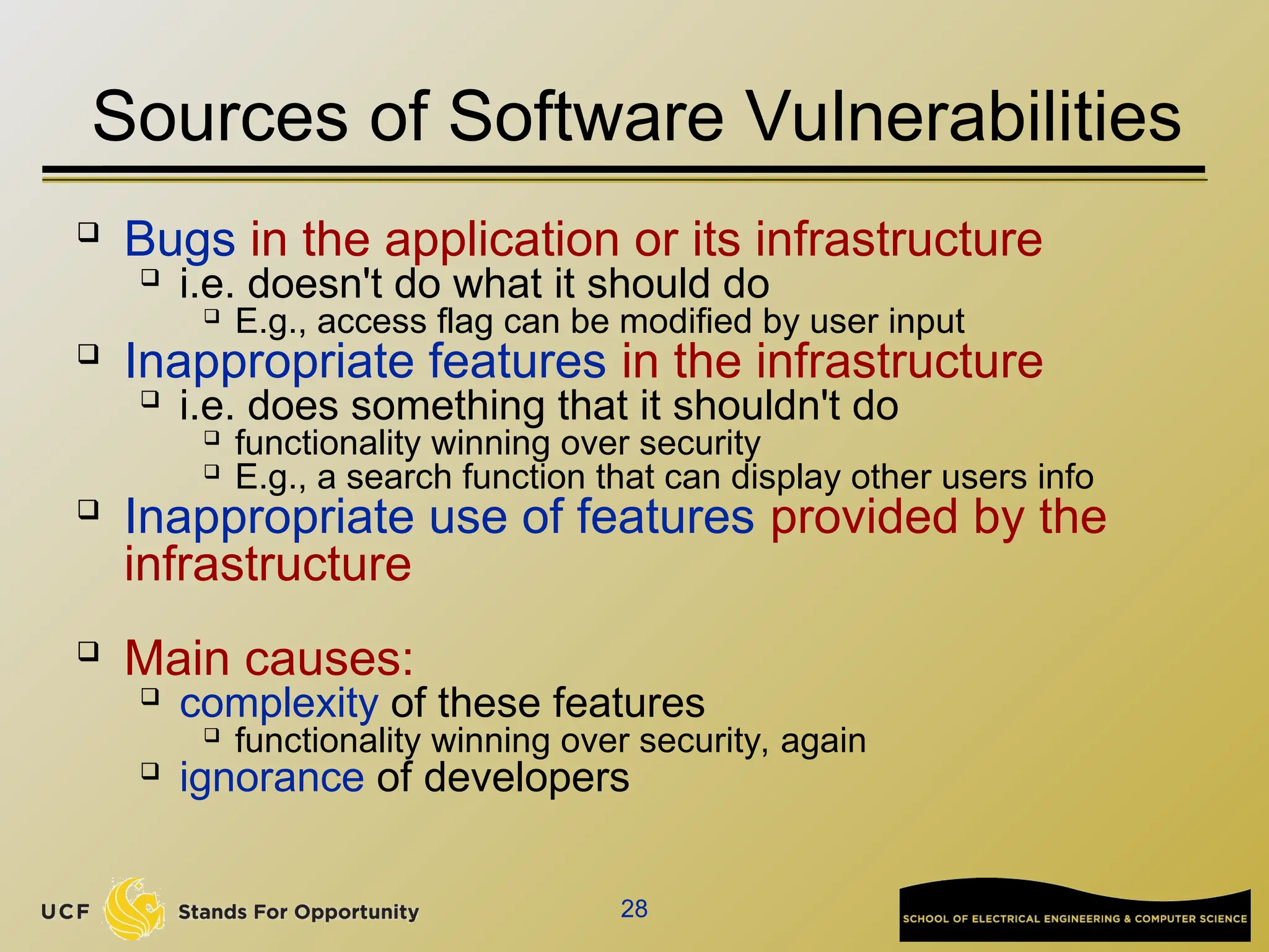 28
Sources of Software Vulnerabilities
 Bugs in the application or its infrastructure

i.e. doesn't do what it should do

E.g., access flag can be modified by user input

Inappropriate features in the infrastructure

i.e. does something that it shouldn't do
 functionality winning over security

E.g., a search function that can display other users info
 Inappropriate use of features provided by the
infrastructure
 Main causes:

complexity of these features

functionality winning over security, again
 ignorance of developers
 