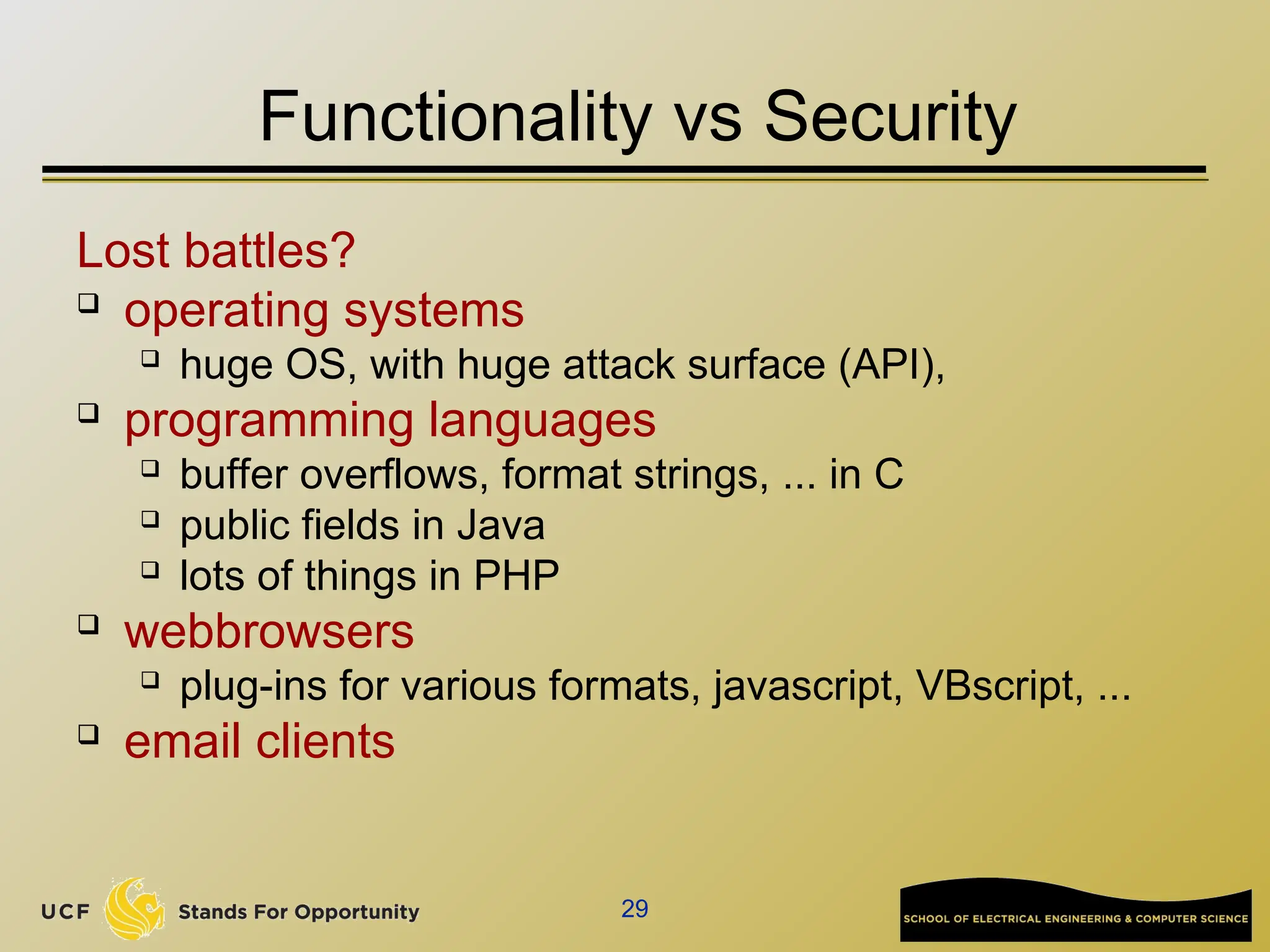 29
Functionality vs Security
Lost battles?
 operating systems
 huge OS, with huge attack surface (API),
 programming languages
 buffer overflows, format strings, ... in C
 public fields in Java
 lots of things in PHP
 webbrowsers
 plug-ins for various formats, javascript, VBscript, ...
 email clients
 