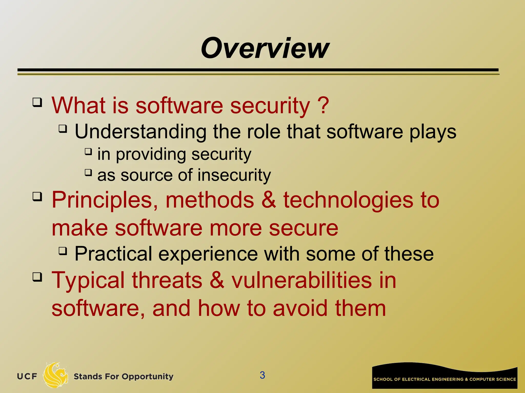 3
Overview
 What is software security ?
 Understanding the role that software plays
 in providing security
 as source of insecurity
 Principles, methods & technologies to
make software more secure
 Practical experience with some of these
 Typical threats & vulnerabilities in
software, and how to avoid them
 