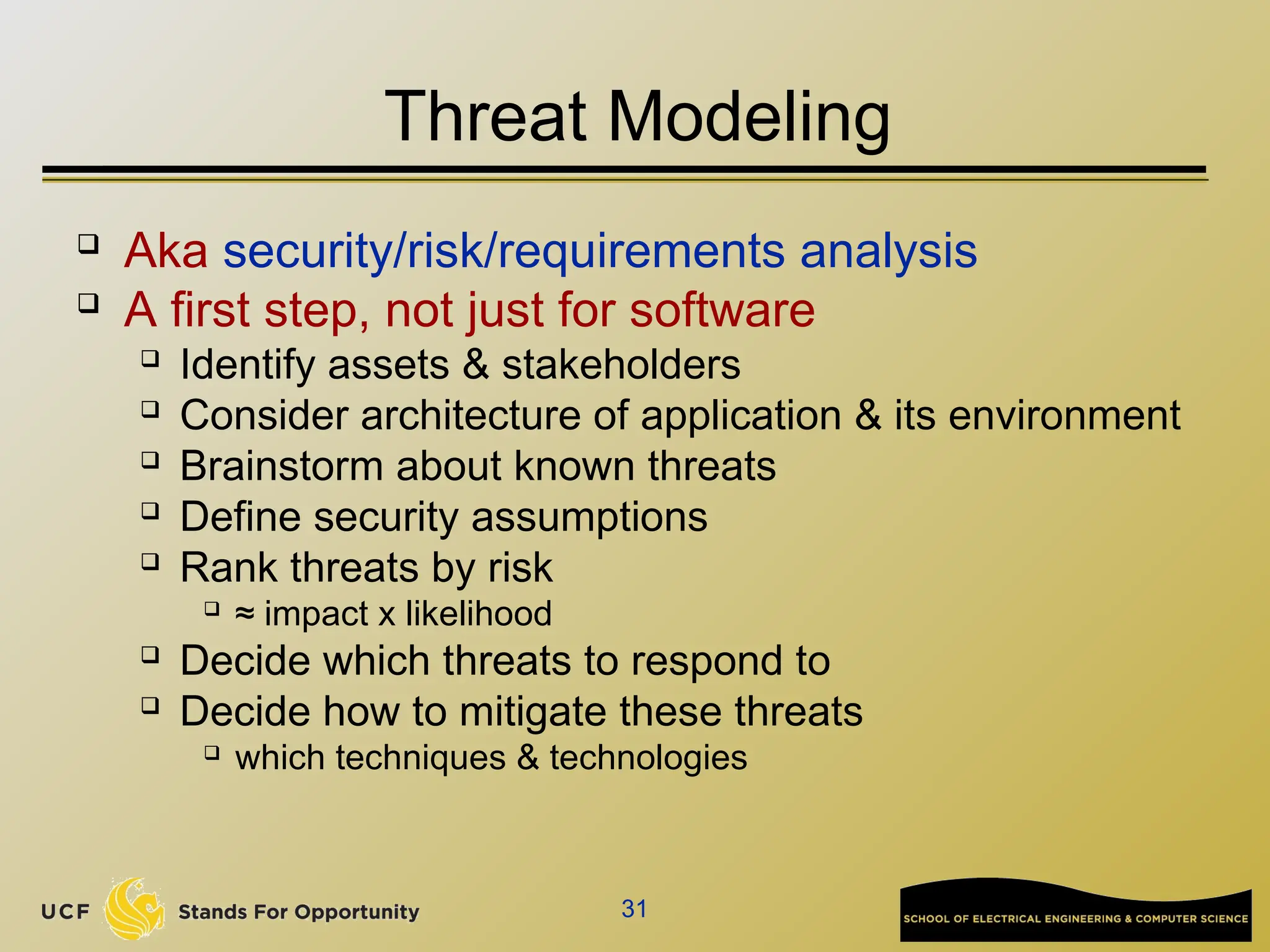 31
Threat Modeling
 Aka security/risk/requirements analysis
 A first step, not just for software
 Identify assets & stakeholders
 Consider architecture of application & its environment
 Brainstorm about known threats
 Define security assumptions
 Rank threats by risk
 ≈ impact x likelihood
 Decide which threats to respond to
 Decide how to mitigate these threats
 which techniques & technologies
 