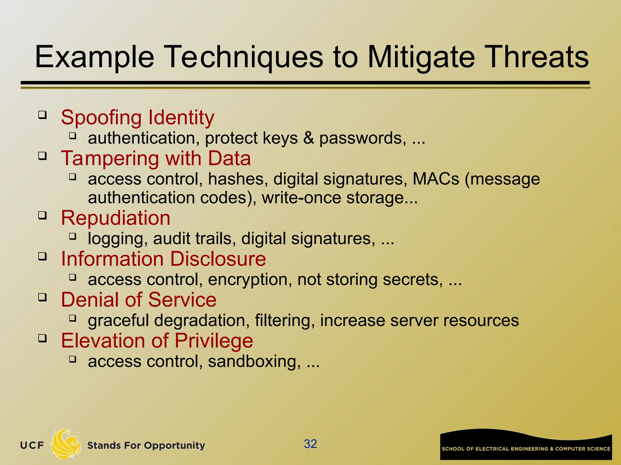 32
Example Techniques to Mitigate Threats
 Spoofing Identity
 authentication, protect keys & passwords, ...
 Tampering with Data
 access control, hashes, digital signatures, MACs (message
authentication codes), write-once storage...
 Repudiation
 logging, audit trails, digital signatures, ...
 Information Disclosure
 access control, encryption, not storing secrets, ...
 Denial of Service
 graceful degradation, filtering, increase server resources
 Elevation of Privilege
 access control, sandboxing, ...
 