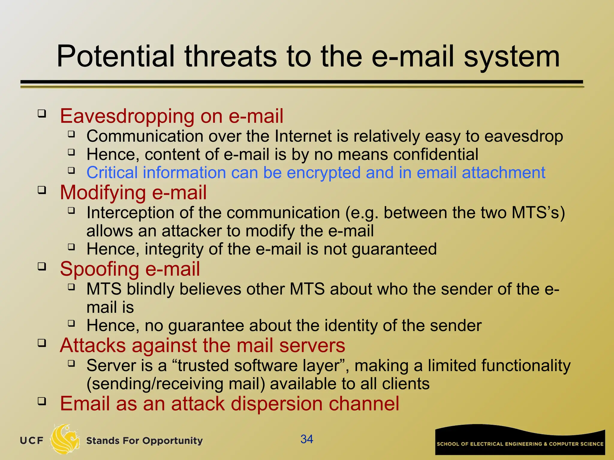 34
Potential threats to the e-mail system
 Eavesdropping on e-mail
 Communication over the Internet is relatively easy to eavesdrop
 Hence, content of e-mail is by no means confidential
 Critical information can be encrypted and in email attachment
 Modifying e-mail
 Interception of the communication (e.g. between the two MTS’s)
allows an attacker to modify the e-mail
 Hence, integrity of the e-mail is not guaranteed
 Spoofing e-mail
 MTS blindly believes other MTS about who the sender of the e-
mail is
 Hence, no guarantee about the identity of the sender
 Attacks against the mail servers
 Server is a “trusted software layer”, making a limited functionality
(sending/receiving mail) available to all clients
 Email as an attack dispersion channel
 