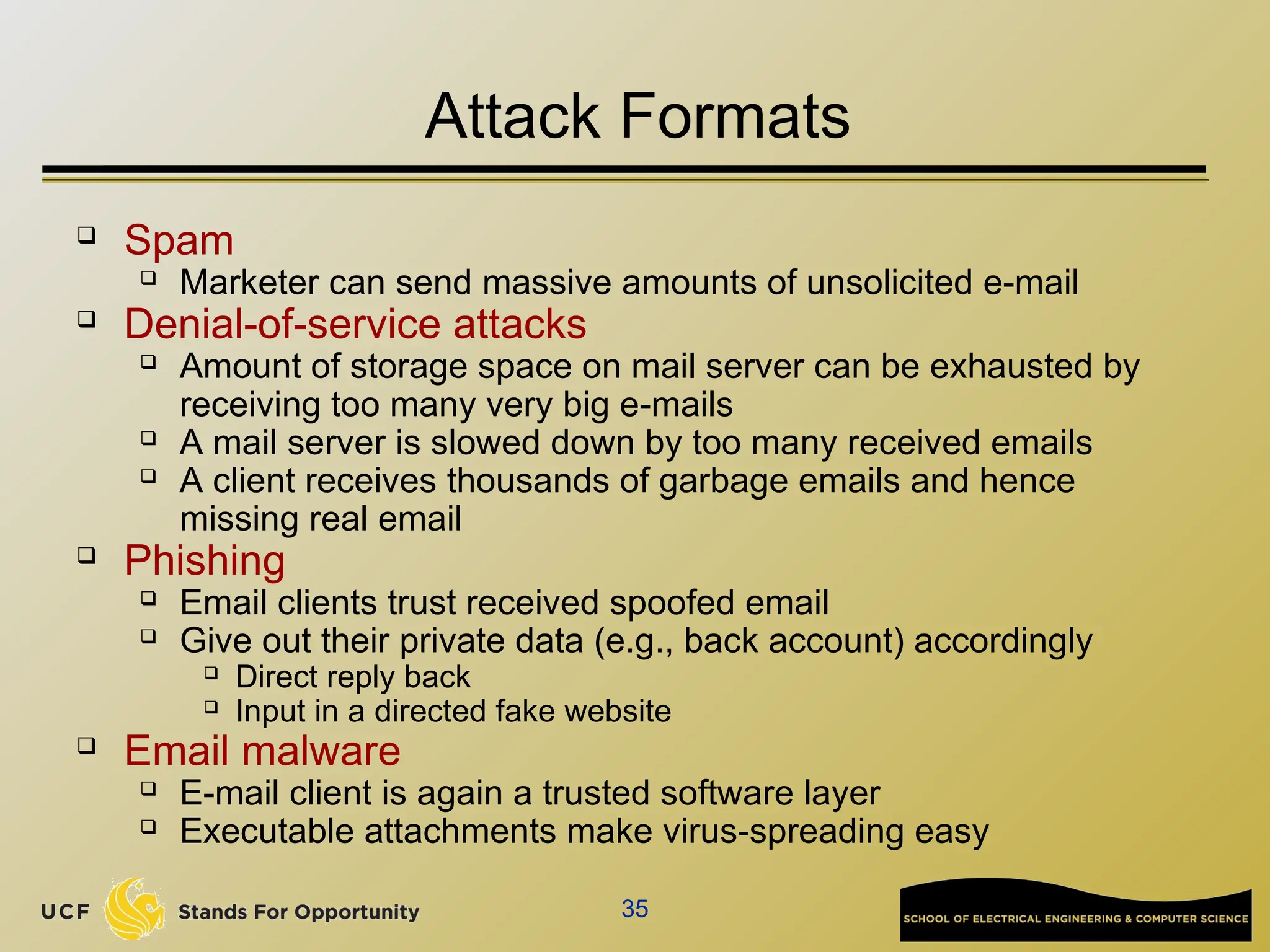 35
Attack Formats
 Spam
 Marketer can send massive amounts of unsolicited e-mail
 Denial-of-service attacks
 Amount of storage space on mail server can be exhausted by
receiving too many very big e-mails
 A mail server is slowed down by too many received emails
 A client receives thousands of garbage emails and hence
missing real email
 Phishing
 Email clients trust received spoofed email
 Give out their private data (e.g., back account) accordingly
 Direct reply back
 Input in a directed fake website
 Email malware
 E-mail client is again a trusted software layer
 Executable attachments make virus-spreading easy
 