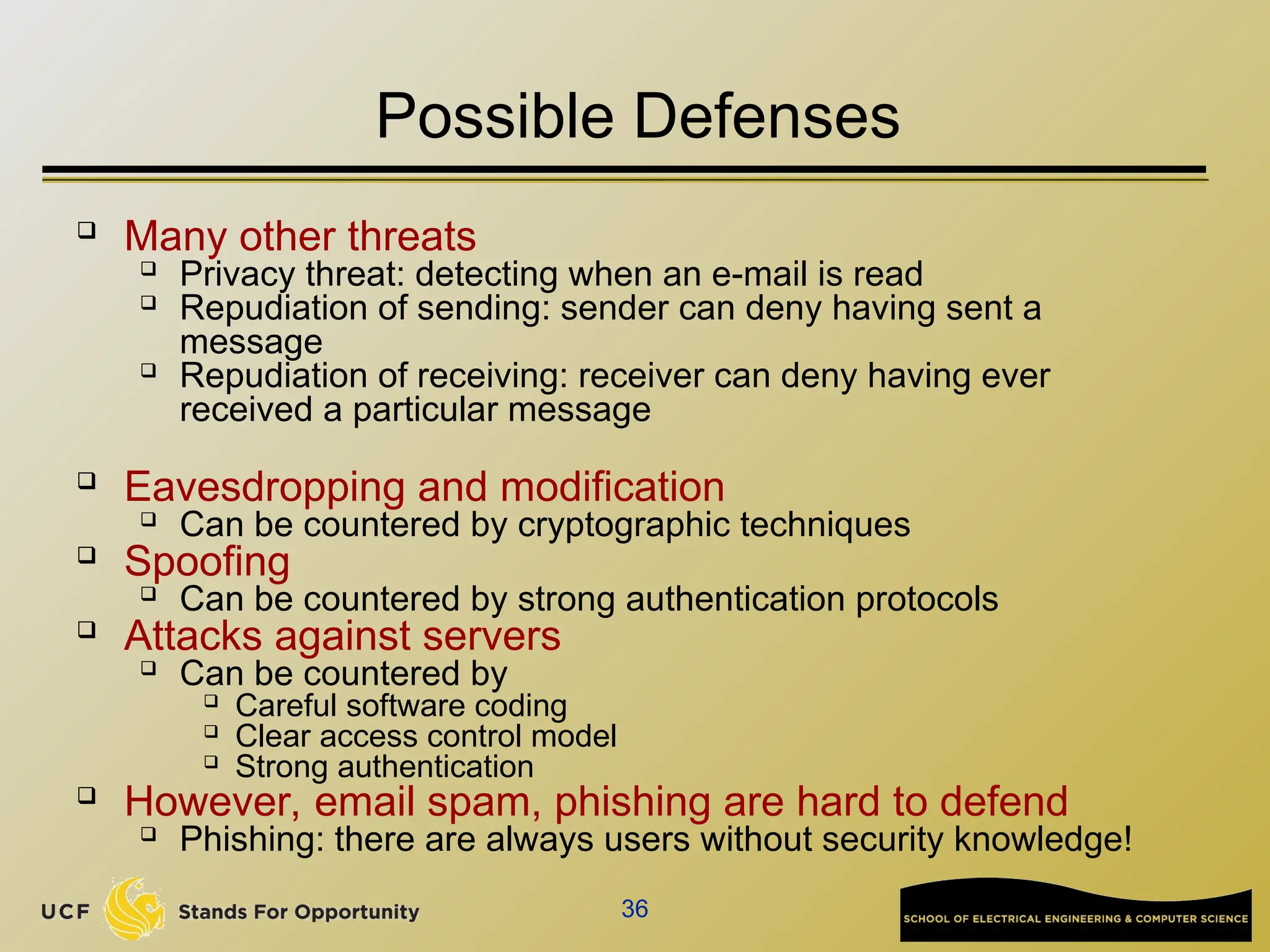 36
Possible Defenses
 Many other threats

Privacy threat: detecting when an e-mail is read

Repudiation of sending: sender can deny having sent a
message

Repudiation of receiving: receiver can deny having ever
received a particular message
 Eavesdropping and modification

Can be countered by cryptographic techniques

Spoofing

Can be countered by strong authentication protocols
 Attacks against servers

Can be countered by

Careful software coding

Clear access control model

Strong authentication

However, email spam, phishing are hard to defend

Phishing: there are always users without security knowledge!
 