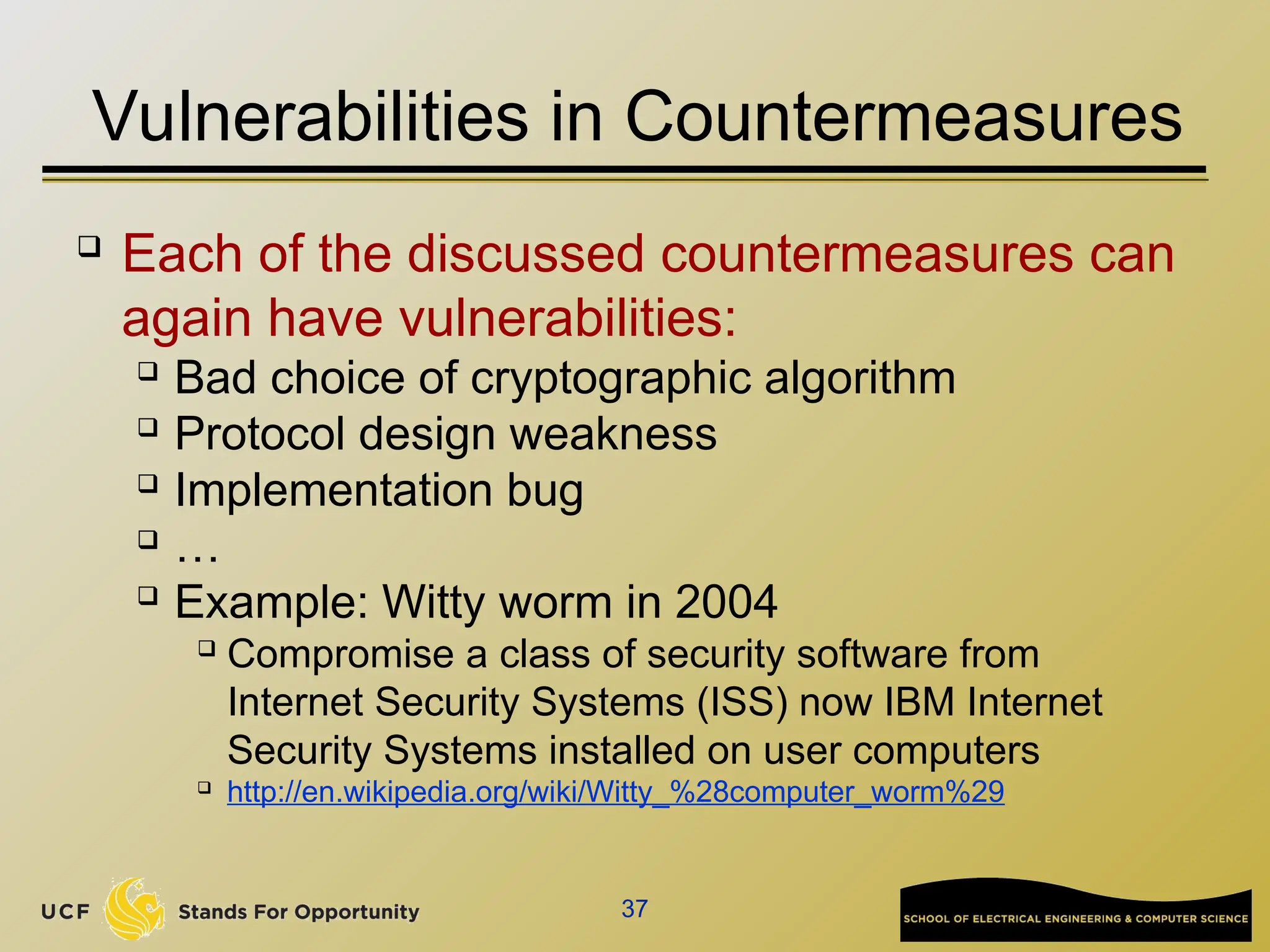 37
Vulnerabilities in Countermeasures
 Each of the discussed countermeasures can
again have vulnerabilities:
 Bad choice of cryptographic algorithm
 Protocol design weakness
 Implementation bug
 …
 Example: Witty worm in 2004
 Compromise a class of security software from
Internet Security Systems (ISS) now IBM Internet
Security Systems installed on user computers
 http://en.wikipedia.org/wiki/Witty_%28computer_worm%29
 