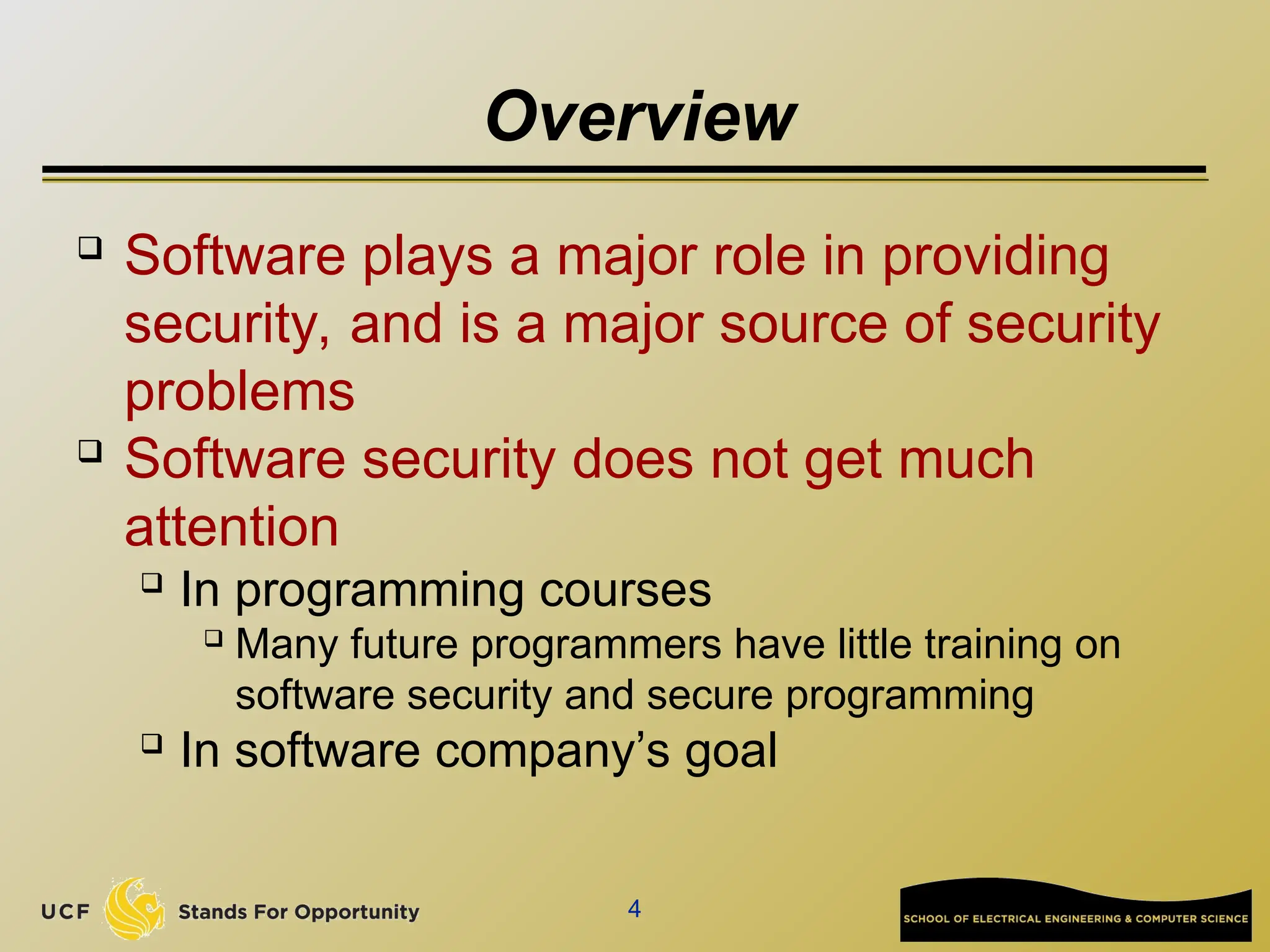 4
Overview
 Software plays a major role in providing
security, and is a major source of security
problems
 Software security does not get much
attention
 In programming courses
 Many future programmers have little training on
software security and secure programming
 In software company’s goal
 