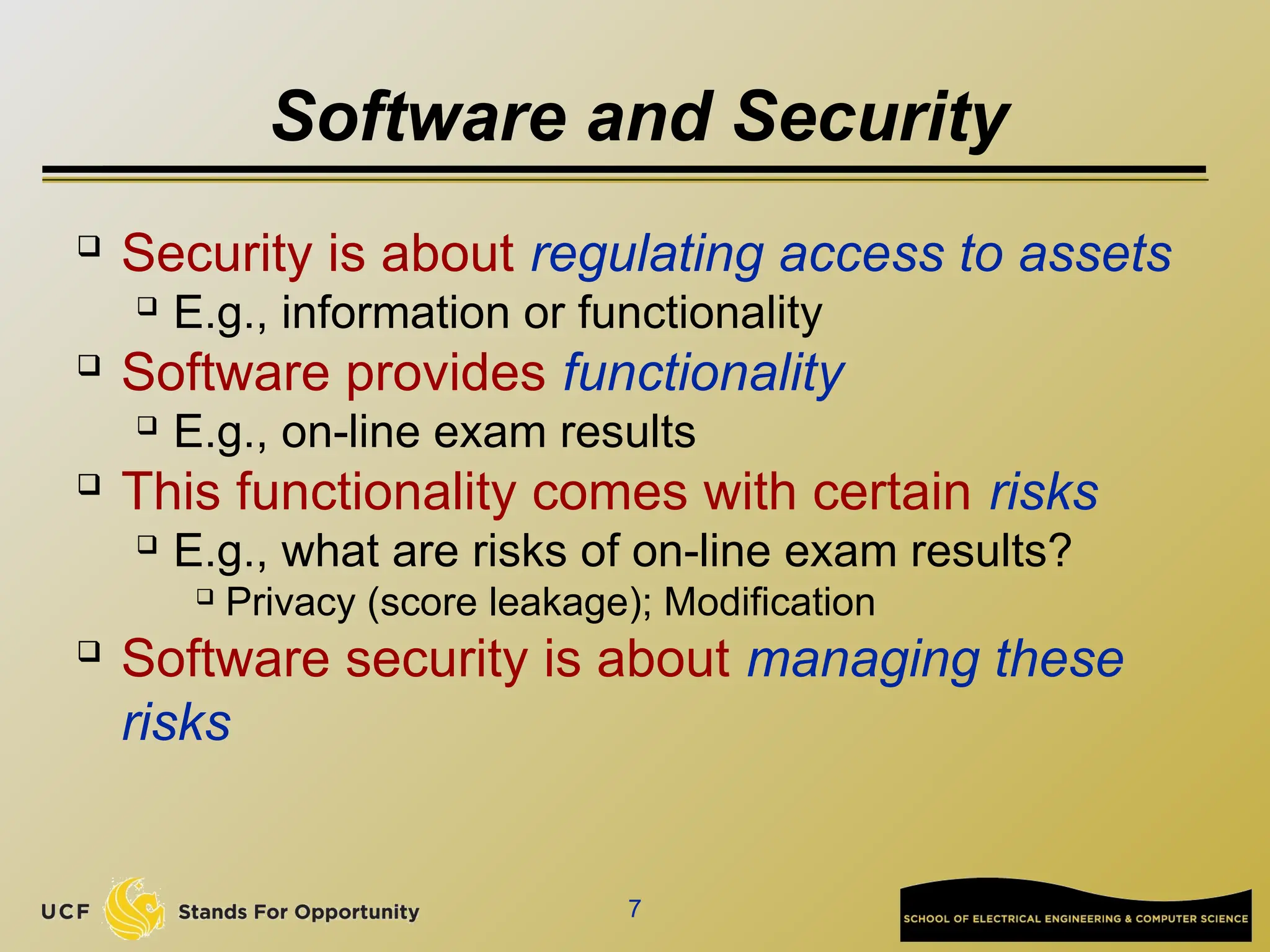 7
Software and Security

Security is about regulating access to assets
 E.g., information or functionality

Software provides functionality
 E.g., on-line exam results

This functionality comes with certain risks
 E.g., what are risks of on-line exam results?

Privacy (score leakage); Modification

Software security is about managing these
risks
 