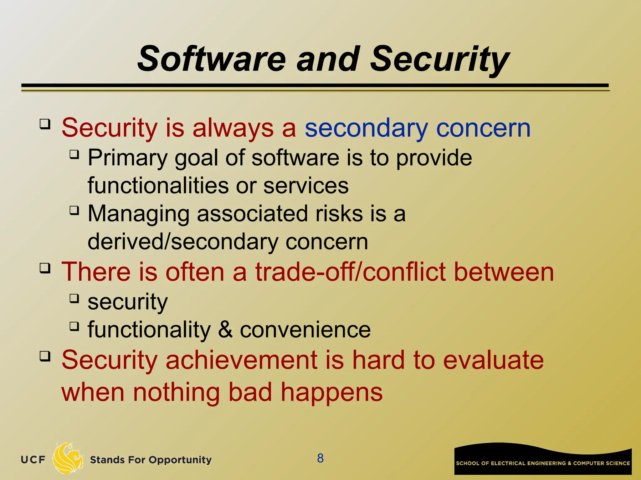8
Software and Security

Security is always a secondary concern
 Primary goal of software is to provide
functionalities or services
 Managing associated risks is a
derived/secondary concern

There is often a trade-off/conflict between
 security
 functionality & convenience

Security achievement is hard to evaluate
when nothing bad happens
 