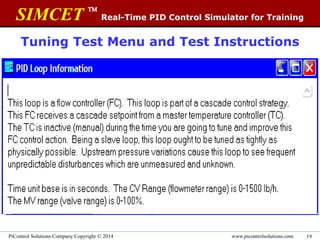 SIMCET 
Real-Time PID Control Simulator for Training
www.picontrolsolutions.comPiControl Solutions Company Copyright © 2014 19
Tuning Test Menu and Test Instructions
Each PID Tuning Test comes with
complete Loop description from the
real plant. The student is challenged
with 12 randomly selected tests. Test
performance is good indication of
tuning skill level.
 
