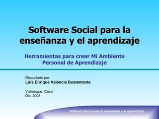 Software Social para la enseñanza y el aprendizaje Recopilado por: Luís Enrique Valencia Bustamante Valledupar, Cesar Dic. 2008 Herramientas para crear Mi Ambiente Personal de Aprendizaje 