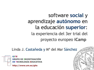 software  social  y aprendizaje  autónomo  en la educación  superior :   la experiencia del 3er trial del proyecto europeo   iCamp   Linda J.  Castañeda y  Mª del Mar  Sánchez G I T E G RUPO   DE   I NVESTIGACIÓN DE  T ECNOLOGÍA  E DUCATIVA http://www.um.es/gite   