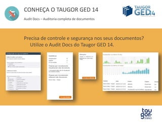 CONHEÇA O TAUGOR GED 14 
Audit Docs – Auditoria completa de documentos 
Precisa de controle e segurança nos seus documentos? 
Utilize o Audit Docs do Taugor GED 14. 
 